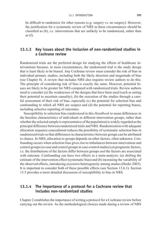 13.1 INTRODUCTION 395
be difficult to randomize for other reasons (e.g. surgery vs. no surgery). However,
the justification for a systematic review of NRS in these circumstances should be
classified as (b), i.e. interventions that are unlikely to be randomized, rather than
as (f).
13.1.3 Key issues about the inclusion of non-randomized studies in
a Cochrane review
Randomized trials are the preferred design for studying the effects of healthcare in-
terventions because, in most circumstances, the randomized trial is the study design
that is least likely to be biased. Any Cochrane review must consider the risk of bias in
individual primary studies, including both the likely direction and magnitude of bias
(see Chapter 8). A review that includes NRS also requires review authors to do this.
The principle of considering risk of bias is exactly the same. However, potential bi-
ases are likely to be greater for NRS compared with randomized trials. Review authors
need to consider (a) the weaknesses of the designs that have been used (such as noting
their potential to ascertain causality), (b) the execution of the studies through a care-
ful assessment of their risk of bias, especially (c) the potential for selection bias and
confounding to which all NRS are suspect and (d) the potential for reporting biases,
including selective reporting of outcomes.
Susceptibility to selection bias (understood in this Handbook to mean differences in
the baseline characteristics of individuals in different intervention groups, rather than
whether the selected sample is representative of the population) is widely regarded as the
principal difference between randomized trials and NRS. Randomization with adequate
allocation sequence concealment reduces the possibility of systematic selection bias in
randomized trials so that differences in characteristics between groups can be attributed
to chance. In NRS, allocation to groups depends on other factors, often unknown. Con-
founding occurs when selection bias gives rise to imbalances between intervention and
control groups (or case and control groups in case-control studies) on prognostic factors,
i.e. the distributions of the factors differ between groups and the factors are associated
with outcome. Confounding can have two effects in a meta-analysis: (a) shifting the
estimate of the intervention effect (systematic bias) and (b) increasing the variability of
the observed effects, introducing excessive heterogeneity among studies (Deeks 2003).
It is important to consider both of these possible effects (see Section 13.6.1). Section
13.5 provides a more detailed discussion of susceptibility to bias in NRS.
13.1.4 The importance of a protocol for a Cochrane review that
includes non-randomized studies
Chapter 2 establishes the importance of writing a protocol for a Cochrane review before
carrying out the review. As the methodological choices made during a review of NRS
 