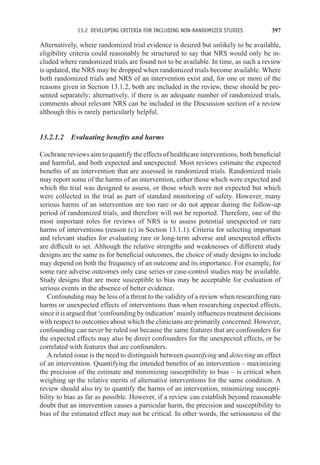 13.2 DEVELOPING CRITERIA FOR INCLUDING NON-RANDOMIZED STUDIES 397
Alternatively, where randomized trial evidence is desired but unlikely to be available,
eligibility criteria could reasonably be structured to say that NRS would only be in-
cluded where randomized trials are found not to be available. In time, as such a review
is updated, the NRS may be dropped when randomized trials become available. Where
both randomized trials and NRS of an intervention exist and, for one or more of the
reasons given in Section 13.1.2, both are included in the review, these should be pre-
sented separately; alternatively, if there is an adequate number of randomized trials,
comments about relevant NRS can be included in the Discussion section of a review
although this is rarely particularly helpful.
13.2.1.2 Evaluating benefits and harms
Cochrane reviews aim to quantify the effects of healthcare interventions, both beneficial
and harmful, and both expected and unexpected. Most reviews estimate the expected
benefits of an intervention that are assessed in randomized trials. Randomized trials
may report some of the harms of an intervention, either those which were expected and
which the trial was designed to assess, or those which were not expected but which
were collected in the trial as part of standard monitoring of safety. However, many
serious harms of an intervention are too rare or do not appear during the follow-up
period of randomized trials, and therefore will not be reported. Therefore, one of the
most important roles for reviews of NRS is to assess potential unexpected or rare
harms of interventions (reason (c) in Section 13.1.1). Criteria for selecting important
and relevant studies for evaluating rare or long-term adverse and unexpected effects
are difficult to set. Although the relative strengths and weaknesses of different study
designs are the same as for beneficial outcomes, the choice of study designs to include
may depend on both the frequency of an outcome and its importance. For example, for
some rare adverse outcomes only case series or case-control studies may be available.
Study designs that are more susceptible to bias may be acceptable for evaluation of
serious events in the absence of better evidence.
Confounding may be less of a threat to the validity of a review when researching rare
harms or unexpected effects of interventions than when researching expected effects,
since it is argued that ‘confounding by indication’ mainly influences treatment decisions
with respect to outcomes about which the clinicians are primarily concerned. However,
confounding can never be ruled out because the same features that are confounders for
the expected effects may also be direct confounders for the unexpected effects, or be
correlated with features that are confounders.
A related issue is the need to distinguish between quantifying and detecting an effect
of an intervention. Quantifying the intended benefits of an intervention – maximizing
the precision of the estimate and minimizing susceptibility to bias – is critical when
weighing up the relative merits of alternative interventions for the same condition. A
review should also try to quantify the harms of an intervention, minimizing suscepti-
bility to bias as far as possible. However, if a review can establish beyond reasonable
doubt that an intervention causes a particular harm, the precision and susceptibility to
bias of the estimated effect may not be critical. In other words, the seriousness of the
 