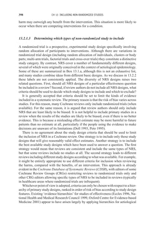 398 CH 13 INCLUDING NON-RANDOMIZED STUDIES
harm may outweigh any benefit from the intervention. This situation is more likely to
occur when there are competing interventions for a condition.
13.2.1.3 Determining which types of non-randomized study to include
A randomized trial is a prospective, experimental study design specifically involving
random allocation of participants to interventions. Although there are variations in
randomized trial design (including random allocation of individuals, clusters or body
parts; multi-arm trials, factorial trials and cross-over trials) they constitute a distinctive
study category. By contrast, NRS cover a number of fundamentally different designs,
several of which were originally conceived in the context of aetiological epidemiology.
Some of these are summarized in Box 13.1.a, although this is not an exhaustive list,
and many studies combine ideas from different basic designs. As we discuss in 13.2.2
these labels are not consistently applied. The diversity of NRS designs raises two
related questions. First, should all NRS designs of a particular effectiveness question
be included in a review? Second, if review authors do not include all NRS designs, what
criteria should be used to decide which study designs to include and which to exclude?
It is generally accepted that criteria should be set to limit the kinds of evidence
included in a systematic review. The primary reason is that the risk of bias varies across
studies. For this reason, many Cochrane reviews only include randomized trials (when
available). For the same reason, it is argued that review authors should only include
NRS that are least likely to be biased. It is not helpful to include primary studies in a
review when the results of the studies are likely to be biased, even if there is no better
evidence. This is because a misleading effect estimate may be more harmful to future
patients than no estimate at all, particularly if the people using the evidence to make
decisions are unaware of its limitations (Doll 1993, Peto 1995).
There is no agreement about the study design criteria that should be used to limit
the inclusion of NRS in a Cochrane review. One strategy is to include only those study
designs that will give reasonably valid effect estimates. Another strategy is to include
the best available study designs which have been used to answer a question. The first
strategy would mean that reviews are consistent and include the same types of NRS,
but that some reviews include no studies at all. The second strategy leads to different
reviews including different study designs according to what was available. For example,
it might be entirely appropriate to use different criteria for inclusion when reviewing
the harms, compared with the benefits, of an intervention. This approach is already
evident in the Cochrane Database of Systematic Reviews (CDSR), with editors of some
Cochrane Review Groups (CRGs) restricting reviews to randomized trials only and
other CRG editors allowing specific types of NRS to be included in reviews (typically
in healthcare areas where randomized trials are infrequent).
Whichever point of view is adopted, criteria can only be chosen with respect to a hier-
archy of primary study designs, ranked in order of risk of bias according to study design
features. Existing ‘evidence hierarchies’ for studies of effectiveness (Eccles 1996, Na-
tional Health and Medical Research Council 1999, Oxford Centre for Evidence-based
Medicine 2001) appear to have arisen largely by applying hierarchies for aetiological
 