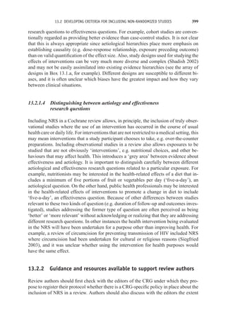 13.2 DEVELOPING CRITERIA FOR INCLUDING NON-RANDOMIZED STUDIES 399
research questions to effectiveness questions. For example, cohort studies are conven-
tionally regarded as providing better evidence than case-control studies. It is not clear
that this is always appropriate since aetiological hierarchies place more emphasis on
establishing causality (e.g. dose-response relationship, exposure preceding outcome)
than on valid quantification of the effect size. Also, study designs used for studying the
effects of interventions can be very much more diverse and complex (Shadish 2002)
and may not be easily assimilated into existing evidence hierarchies (see the array of
designs in Box 13.1.a, for example). Different designs are susceptible to different bi-
ases, and it is often unclear which biases have the greatest impact and how they vary
between clinical situations.
13.2.1.4 Distinguishing between aetiology and effectiveness
research questions
Including NRS in a Cochrane review allows, in principle, the inclusion of truly obser-
vational studies where the use of an intervention has occurred in the course of usual
health care or daily life. For interventions that are not restricted to a medical setting, this
may mean interventions that a study participant chooses to take, e.g. over-the-counter
preparations. Including observational studies in a review also allows exposures to be
studied that are not obviously ‘interventions’, e.g. nutritional choices, and other be-
haviours that may affect health. This introduces a ‘grey area’ between evidence about
effectiveness and aetiology. It is important to distinguish carefully between different
aetiological and effectiveness research questions related to a particular exposure. For
example, nutritionists may be interested in the health-related effects of a diet that in-
cludes a minimum of five portions of fruit or vegetables per day (‘five-a-day’), an
aetiological question. On the other hand, public health professionals may be interested
in the health-related effects of interventions to promote a change in diet to include
‘five-a-day’, an effectiveness question. Because of other differences between studies
relevant to these two kinds of question (e.g. duration of follow-up and outcomes inves-
tigated), studies addressing the former type of question are often perceived as being
‘better’ or ‘more relevant’ without acknowledging or realizing that they are addressing
different research questions. In other instances the health intervention being evaluated
in the NRS will have been undertaken for a purpose other than improving health. For
example, a review of circumcision for preventing transmission of HIV included NRS
where circumcision had been undertaken for cultural or religious reasons (Siegfried
2003), and it was unclear whether using the intervention for health purposes would
have the same effect.
13.2.2 Guidance and resources available to support review authors
Review authors should first check with the editors of the CRG under which they pro-
pose to register their protocol whether there is a CRG-specific policy in place about the
inclusion of NRS in a review. Authors should also discuss with the editors the extent
 