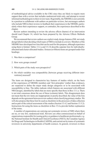 400 CH 13 INCLUDING NON-RANDOMIZED STUDIES
of methodological advice available in the CRG since they are likely to require more
support than with a review that includes randomized trials only, and attempt to recruit
informed methodologists to their review team. Regrettably, the NRSMG is not currently
in a position to collaborate with authors on particular reviews, but encourages authors
who include NRS in their reviews to feedback their experiences to the NRSMG, partic-
ularly where their experiences support, or contradict, the experiences described in this
chapter.
Review authors intending to review the adverse effects (harms) of an intervention
should read Chapter 14, which has been prepared by the Adverse Effects Methods
Group.
We recommend that review authors use explicit study design features (NB: not study
design labels) when deciding which types of NRS to include in a review. Members of the
NRSMG have developed two lists that can be used for this purpose, although experience
using them is limited. Tables 13.2.a and 13.2.b describe separate lists for individually-
allocated and cluster-allocated studies. Sixteen (or fifteen) items are grouped under four
headings:
1. Was there a comparison?
2. How were groups created?
3. Which parts of the study were prospective?
4. On which variables was comparability [between groups receiving different inter-
ventions] assessed?
The items are designed to characterize key features of studies which, on the basis
of the experiences of NRSMG members and ‘first principles’ (rather than evidence),
are suspected to define the major study design categories or to be associated with
susceptibility to bias. The tables indicate which features are associated with different
NRS designs, identified by labels that are more specific than those in Box 13.1.a. There
is not total consensus about the use of these (column) labels. This disagreement does
not mean that the row items are inappropriate or poorly described; the value of the lists
depends on the agreement between review authors when classifying primary studies. We
will also propose that these lists be used as checklists in the processes of data collection
and as part of the critical assessment of the studies (Section 13.4.2 and Section 13.5.2).
Instructions for using the items as checklists in Box 13.4.a provide further explanation
of the terms.
A number of organizations are carrying out systematic reviews of NRS where there
are no, or very few, randomized trials. Reviews are often commissioned on behalf of
organizations responsible for issuing policy or guidance to healthcare professionals, e.g.
the National Institute for Health and Clinical Excellence (NICE), the Canadian Agency
for Drugs and Technologies in Health (CADTH), and carried out by teams of systematic
reviewers in university departments of health sciences. In general, reviewers in these
 