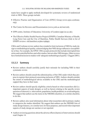 13.2 DEVELOPING CRITERIA FOR INCLUDING NON-RANDOMIZED STUDIES 403
teams have sought to apply methods developed for systematic reviews of randomized
trials to NRS. These groups include:
r Effective Practice and Organisation of Care (EPOC) Group (www.epoc.cochrane.
org);
r The Centre for Reviews and Dissemination (www.york.ac.uk/inst/crd);
r EPPI centre, Institute of Education, University of London (eppi.ioe.ac.uk);
r The Effective Public Health Practice Project (EPHPP), Canadian Ministry of Health,
Long-Term Care and the City of Hamilton, Public Health Services (link to list of
EPHPP reviews: old.hamilton.ca/phcs/ephpp).
CRGs and Cochrane review authors have tended to limit inclusion of NRS by study de-
sign or methodological quality, acknowledging that NRS design influences susceptibil-
ity to bias. For example, the EPOC CRG accepts protocols that include interrupted time
series and controlled before-and-after studies, but not other NRS designs. Other reviews
havelimitedinclusiontostudieswith‘adequatemethodologicalquality’(Taggart2001).
13.2.3 Summary
r Review authors should carefully justify their rationale for including NRS in their
systematic review.
r Review authors should consult the editorial policy of the CRG under which they pro-
pose to register their protocol concerning inclusion of NRS. Authors should consider
the extent of methodological advice available in the CRG and the methodological
support they have in their team.
r Review authors should specify eligibility criteria based on what researchers did (i.e.
important aspects of study design), as well as factors relating to the specific review
question of interest (i.e. intervention, population, health problem), to avoid ambiguity.
We suggest that authors use the items in the NRSMG checklist, or a similar checklist,
to do this.
r Review authors also need information about what researchers did in primary studies
to categorize the studies identified. We suggest that authors use the NRSMG lists of
study design features, or a similar tool, for these purposes, and record when important
aspects of study design are unclear or not reported.
r Authors reviewing questions about the adverse effects (harms) of interventions should
read Chapter 14.
 