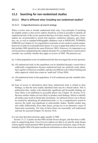 404 CH 13 INCLUDING NON-RANDOMIZED STUDIES
13.3 Searching for non-randomized studies
13.3.1 What is different when including non-randomized studies?
13.3.1.1 Comprehensiveness of search strategy
When a review aims to include randomized trials only, a key principle of searching
for eligible studies is that review authors should try as hard as possible to identify all
randomized trials of the review question that have ever been started. Therefore, review
authors are recommended to search trial registers, conference abstracts, grey litera-
ture, etc, as well as standard bibliographic databases such as MEDLINE, PUBMED,
EMBASE (see Chapter 6). It is argued that a systematic review needs to search compre-
hensively in order to avoid publication biases. It is easy to argue that authors of a review
that includes NRS should do the same (Petticrew 2001). However, it is important to set
out the premises underpinning the original rationale for a comprehensive search and to
consider very carefully whether they apply to reviews of NRS. The premises are:
(a) A finite population exists of randomized trials that investigate the review question.
(b) All randomized trials in this population can be identified through a search that is
sufficiently comprehensive because randomized trials are relatively easily identi-
fied, registers of them are available, and they are difficult to do without funding and
ethics approval, which also create an ‘audit trail’ (Chan 2004).
(c) All randomized trials in this population, if well conducted, provide valuable infor-
mation.
(d) Ease of access to information about these randomized trials is related to their
findings, so that the most readily identified trials may be a biased subset. This is
publication bias: studies with statistically significant and favourable findings are
more likely to be published in accessible places (see Chapter 10, Section 10.2).
Because smaller studies are less likely to produce such findings, failure to identify
all studies may result in funnel plot asymmetry. An unbiased answer can in theory
be reached by identifying all randomized trials, i.e. by a comprehensive search to
uncover the small, non-significant or unfavourable studies. Smaller studies may
also suffer differentially from other biases, giving rise to an alternative cause of
funnel plot asymmetry. The risks of these biases are reasonably well understood
and may be assessed (Chapter 10, Section 10.4).
It is not clear that these premises apply equally to NRS.
Section 13.2.1.3 points out that NRS include diverse designs, and that there is diffi-
culty in categorizing them. Even if review authors are able to set specific study design
criteria against which potential NRS should be assessed for inclusion, many of the po-
tentially eligible NRS will report insufficient information to allow them to be classified.
 