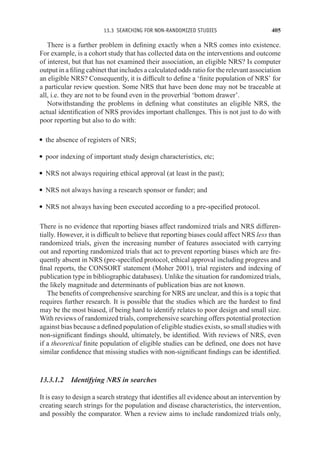 13.3 SEARCHING FOR NON-RANDOMIZED STUDIES 405
There is a further problem in defining exactly when a NRS comes into existence.
For example, is a cohort study that has collected data on the interventions and outcome
of interest, but that has not examined their association, an eligible NRS? Is computer
output in a filing cabinet that includes a calculated odds ratio for the relevant association
an eligible NRS? Consequently, it is difficult to define a ‘finite population of NRS’ for
a particular review question. Some NRS that have been done may not be traceable at
all, i.e. they are not to be found even in the proverbial ‘bottom drawer’.
Notwithstanding the problems in defining what constitutes an eligible NRS, the
actual identification of NRS provides important challenges. This is not just to do with
poor reporting but also to do with:
r the absence of registers of NRS;
r poor indexing of important study design characteristics, etc;
r NRS not always requiring ethical approval (at least in the past);
r NRS not always having a research sponsor or funder; and
r NRS not always having been executed according to a pre-specified protocol.
There is no evidence that reporting biases affect randomized trials and NRS differen-
tially. However, it is difficult to believe that reporting biases could affect NRS less than
randomized trials, given the increasing number of features associated with carrying
out and reporting randomized trials that act to prevent reporting biases which are fre-
quently absent in NRS (pre-specified protocol, ethical approval including progress and
final reports, the CONSORT statement (Moher 2001), trial registers and indexing of
publication type in bibliographic databases). Unlike the situation for randomized trials,
the likely magnitude and determinants of publication bias are not known.
The benefits of comprehensive searching for NRS are unclear, and this is a topic that
requires further research. It is possible that the studies which are the hardest to find
may be the most biased, if being hard to identify relates to poor design and small size.
With reviews of randomized trials, comprehensive searching offers potential protection
against bias because a defined population of eligible studies exists, so small studies with
non-significant findings should, ultimately, be identified. With reviews of NRS, even
if a theoretical finite population of eligible studies can be defined, one does not have
similar confidence that missing studies with non-significant findings can be identified.
13.3.1.2 Identifying NRS in searches
It is easy to design a search strategy that identifies all evidence about an intervention by
creating search strings for the population and disease characteristics, the intervention,
and possibly the comparator. When a review aims to include randomized trials only,
 