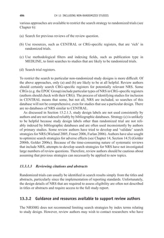 406 CH 13 INCLUDING NON-RANDOMIZED STUDIES
various approaches are available to restrict the search strategy to randomized trials (see
Chapter 6):
(a) Search for previous reviews of the review question.
(b) Use resources, such as CENTRAL or CRG-specific registers, that are ‘rich’ in
randomized trials.
(c) Use methodological filters and indexing fields, such as publication type in
MEDLINE, to limit searches to studies that are likely to be randomized trials.
(d) Search trial registers.
To restrict the search to particular non-randomized study designs is more difficult. Of
the above approaches, only (a) and (b) are likely to be at all helpful. Review authors
should certainly search CRG-specific registers for potentially relevant NRS. Some
CRGs (e.g. the EPOC Group) include particular types of NRS in CRG-specific registers
(authors should check with their CRG). The process of identifying studies for inclusion
in CENTRAL means that some, but not all, NRS are included, so searches of this
database will not be comprehensive, even for studies that use a particular design. There
are no databases of NRS similar to CENTRAL.
As discussed in Section 13.2.1.3, study design labels are not used consistently by
authors and are not indexed reliably by bibliographic databases. Strategy (c) is unlikely
to be helpful because study design labels other than randomized trial are not reli-
ably indexed by bibliographic databases and are often used inconsistently by authors
of primary studies. Some review authors have tried to develop and ‘validate’ search
strategies for NRS (Wieland 2005, Fraser 2006, Furlan 2006). Authors have also sought
to optimize search strategies for adverse effects (see Chapter 14, Section 14.5) (Golder
2006b, Golder 2006c). Because of the time-consuming nature of systematic reviews
that include NRS, attempts to develop search strategies for NRS have not investigated
large numbers of review questions. Therefore, review authors should be cautious about
assuming that previous strategies can necessarily be applied to new topics.
13.3.1.3 Reviewing citations and abstracts
Randomized trials can usually be identified in search results simply from the titles and
abstracts, particularly since the implementation of reporting standards. Unfortunately,
the design details of NRS that are required to assess eligibility are often not described
in titles or abstracts and require access to the full study report.
13.3.2 Guidance and resources available to support review authors
The NRSMG does not recommend limiting search strategies by index terms relating
to study design. However, review authors may wish to contact researchers who have
 