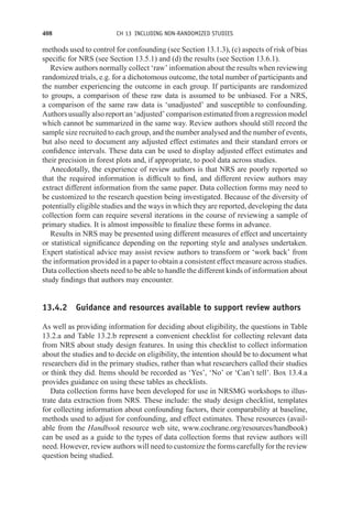 408 CH 13 INCLUDING NON-RANDOMIZED STUDIES
methods used to control for confounding (see Section 13.1.3), (c) aspects of risk of bias
specific for NRS (see Section 13.5.1) and (d) the results (see Section 13.6.1).
Review authors normally collect ‘raw’ information about the results when reviewing
randomized trials, e.g. for a dichotomous outcome, the total number of participants and
the number experiencing the outcome in each group. If participants are randomized
to groups, a comparison of these raw data is assumed to be unbiased. For a NRS,
a comparison of the same raw data is ‘unadjusted’ and susceptible to confounding.
Authors usually also report an ‘adjusted’ comparison estimated from a regression model
which cannot be summarized in the same way. Review authors should still record the
sample size recruited to each group, and the number analysed and the number of events,
but also need to document any adjusted effect estimates and their standard errors or
confidence intervals. These data can be used to display adjusted effect estimates and
their precision in forest plots and, if appropriate, to pool data across studies.
Anecdotally, the experience of review authors is that NRS are poorly reported so
that the required information is difficult to find, and different review authors may
extract different information from the same paper. Data collection forms may need to
be customized to the research question being investigated. Because of the diversity of
potentially eligible studies and the ways in which they are reported, developing the data
collection form can require several iterations in the course of reviewing a sample of
primary studies. It is almost impossible to finalize these forms in advance.
Results in NRS may be presented using different measures of effect and uncertainty
or statistical significance depending on the reporting style and analyses undertaken.
Expert statistical advice may assist review authors to transform or ‘work back’ from
the information provided in a paper to obtain a consistent effect measure across studies.
Data collection sheets need to be able to handle the different kinds of information about
study findings that authors may encounter.
13.4.2 Guidance and resources available to support review authors
As well as providing information for deciding about eligibility, the questions in Table
13.2.a and Table 13.2.b represent a convenient checklist for collecting relevant data
from NRS about study design features. In using this checklist to collect information
about the studies and to decide on eligibility, the intention should be to document what
researchers did in the primary studies, rather than what researchers called their studies
or think they did. Items should be recorded as ‘Yes’, ‘No’ or ‘Can’t tell’. Box 13.4.a
provides guidance on using these tables as checklists.
Data collection forms have been developed for use in NRSMG workshops to illus-
trate data extraction from NRS. These include: the study design checklist, templates
for collecting information about confounding factors, their comparability at baseline,
methods used to adjust for confounding, and effect estimates. These resources (avail-
able from the Handbook resource web site, www.cochrane.org/resources/handbook)
can be used as a guide to the types of data collection forms that review authors will
need. However, review authors will need to customize the forms carefully for the review
question being studied.
 