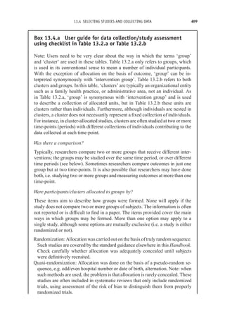 13.4 SELECTING STUDIES AND COLLECTING DATA 409
Box 13.4.a User guide for data collection/study assessment
using checklist in Table 13.2.a or Table 13.2.b
Note: Users need to be very clear about the way in which the terms ‘group’
and ‘cluster’ are used in these tables. Table 13.2.a only refers to groups, which
is used in its conventional sense to mean a number of individual participants.
With the exception of allocation on the basis of outcome, ‘group’ can be in-
terpreted synonymously with ‘intervention group’. Table 13.2.b refers to both
clusters and groups. In this table, ‘clusters’ are typically an organizational entity
such as a family health practice, or administrative area, not an individual. As
in Table 13.2.a, ‘group’ is synonymous with ‘intervention group’ and is used
to describe a collection of allocated units, but in Table 13.2.b these units are
clusters rather than individuals. Furthermore, although individuals are nested in
clusters, a cluster does not necessarily represent a fixed collection of individuals.
For instance, in cluster-allocated studies, clusters are often studied at two or more
time-points (periods) with different collections of individuals contributing to the
data collected at each time-point.
Was there a comparison?
Typically, researchers compare two or more groups that receive different inter-
ventions; the groups may be studied over the same time period, or over different
time periods (see below). Sometimes researchers compare outcomes in just one
group but at two time-points. It is also possible that researchers may have done
both, i.e. studying two or more groups and measuring outcomes at more than one
time-point.
Were participants/clusters allocated to groups by?
These items aim to describe how groups were formed. None will apply if the
study does not compare two or more groups of subjects. The information is often
not reported or is difficult to find in a paper. The items provided cover the main
ways in which groups may be formed. More than one option may apply to a
single study, although some options are mutually exclusive (i.e. a study is either
randomized or not).
Randomization: Allocation was carried out on the basis of truly random sequence.
Such studies are covered b