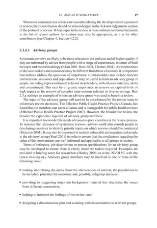 2.3 LOGISTICS OF DOING A REVIEW 19
Whenever consumers (or others) are consulted during the development of a protocol
or review, their contribution should be acknowledged in the Acknowledgements section
of the protocol or review. Where input to the review is more substantive formal inclusion
in the list of review authors for citation may also be appropriate, as it is for other
contributors (see Chapter 4, Section 4.2.2).
2.3.4.3 Advisory groups
Systematic reviews are likely to be more relevant to the end user and of higher quality if
they are informed by advice from people with a range of experiences, in terms of both
the topic and the methodology (Khan 2001, Rees 2004, Thomas 2004). As the priorities
of decision makers and consumers may be different from those of authors, it is important
that authors address the questions of importance to stakeholders and include relevant
interventions, outcomes and populations. It may be useful to form an advisory group of
people, including representation of relevant stakeholders, with relevant interests, skills
and commitment. This may be of greater importance in reviews anticipated to be of
high impact or for reviews of complex interventions relevant to diverse settings. Box
2.3.a outlines an example of where an advisory group was used to benefit a review.
The input of the advisory group will need to be coordinated by the review team to
inform key review decisions. The Effective Public Health Practice Project, Canada, has
found that six members can cover all areas and is manageable for public health reviews
(Effective Public Health Practice Project 2007). However, the broader the review, the
broader the experience required of advisory group members.
It is important to consider the needs of resource-poor countries in the review process.
To increase the relevance of systematic reviews, authors could also consult people in
developing countries to identify priority topics on which reviews should be conducted
(Richards2004).Itmayalsobeimportanttoincludevulnerableandmarginalizedpeople
in the advisory group (Steel 2001) in order to ensure that the conclusions regarding the
value of the interventions are well informed and applicable to all groups in society.
Terms of reference, job descriptions or person specifications for an advisory group
may be developed to ensure there is clarity about the task(s) required. Examples are
provided in briefing notes for researchers (Hanley 2000) or at the INVOLVE web site
(www.invo.org.uk). Advisory group members may be involved in one or more of the
following tasks:
r making and refining decisions about the interventions of interest, the populations to
be included, priorities for outcomes and, possibly, subgroup analyses;
r providing or suggesting important background material that elucidates the issues
from different perspectives;
r helping to interpret the findings of the review; and
r designing a dissemination plan and assisting with dissemination to relevant groups.
 