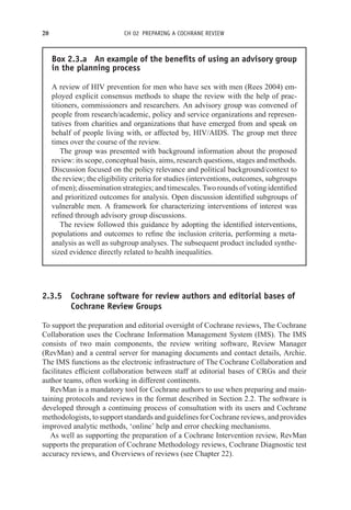 20 CH 02 PREPARING A COCHRANE REVIEW
Box 2.3.a An example of the benefits of using an advisory group
in the planning process
A review of HIV prevention for men who have sex with men (Rees 2004) em-
ployed explicit consensus methods to shape the review with the help of prac-
titioners, commissioners and researchers. An advisory group was convened of
people from research/academic, policy and service organizations and represen-
tatives from charities and organizations that have emerged from and speak on
behalf of people living with, or affected by, HIV/AIDS. The group met three
times over the course of the review.
The group was presented with background information about the proposed
review: its scope, conceptual basis, aims, research questions, stages and methods.
Discussion focused on the policy relevance and political background/context to
the review; the eligibility criteria for studies (interventions, outcomes, subgroups
of men); dissemination strategies; and timescales. Two rounds of voting identified
and prioritized outcomes for analysis. Open discussion identified subgroups of
vulnerable men. A framework for characterizing interventions of interest was
refined through advisory group discussions.
The review followed this guidance by adopting the identified interventions,
populations and outcomes to refine the inclusion criteria, performing a meta-
analysis as well as subgroup analyses. The subsequent product included synthe-
sized evidence directly related to health inequalities.
2.3.5 Cochrane software for review authors and editorial bases of
Cochrane Review Groups
To support the preparation and editorial oversight of Cochrane reviews, The Cochrane
Collaboration uses the Cochrane Information Management System (IMS). The IMS
consists of two main components, the review writing software, Review Manager
(RevMan) and a central server for managing documents and contact details, Archie.
The IMS functions as the electronic infrastructure of The Cochrane Collaboration and
facilitates efficient collaboration between staff at editorial bases of CRGs and their
author teams, often working in different continents.
RevMan is a mandatory tool for Cochrane authors to use when preparing and main-
taining protocols and reviews in the format described in Section 2.2. The software is
developed through a continuing process of consultation with its users and Cochrane
methodologists, to support standards and guidelines for Cochrane reviews, and provides
improved analytic methods, ‘online’ help and error checking mechanisms.
As well as supporting the preparation of a Cochrane Intervention review, RevMan
supports the preparation of Cochrane Methodology reviews, Cochrane Diagnostic test
accuracy reviews, and Overviews of reviews (see Chapter 22).
 