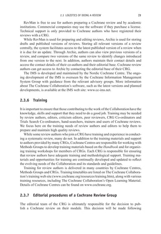2.3 LOGISTICS OF DOING A REVIEW 21
RevMan is free to use for authors preparing a Cochrane review and by academic
institutions. Commercial companies may use the software if they purchase a license.
Technical support is only provided to Cochrane authors who have registered their
reviews with a CRG.
While RevMan is used for preparing and editing reviews, Archie is used for storing
drafts and published versions of reviews. Storing all relevant versions of a review
centrally, the system facilitates access to the latest published version of a review when
it is due for an update. Through Archie, authors can also view previous versions of a
review, and compare two versions of the same review to identify changes introduced
from one version to the next. In addition, authors maintain their contact details and
access the contact details of their co-authors and their editorial base. Cochrane review
authors can get access to Archie by contacting the editorial base of their CRG.
The IMS is developed and maintained by the Nordic Cochrane Centre. The ongo-
ing development of the IMS is overseen by the Cochrane Information Management
System Group with guidance from the relevant advisory groups. More information
about The Cochrane Collaboration’s software, such as the latest versions and planned
developments, is available at the IMS web site: www.cc-ims.net.
2.3.6 Training
It is important to ensure that those contributing to the work of the Collaboration have the
knowledge, skills and support that they need to do a good job. Training may be needed
by review authors, editors, criticism editors, peer reviewers, CRG Co-ordinators and
Trials Search Co-ordinators, hand-searchers, trainers and users of Cochrane reviews.
We focus here on the training needs of review authors and editors to help them to
prepare and maintain high quality reviews.
While some review authors who join a CRG have training and experience in conduct-
ing a systematic review, many do not. In addition to the training materials and support
to authors provided by many CRGs, Cochrane Centres are responsible for working with
Methods Groups to develop training materials based on the Handbook and for organiz-
ing training workshops for members of CRGs. Each CRG is responsible for ensuring
that review authors have adequate training and methodological support. Training ma-
terials and opportunities for training are continually developed and updated to reflect
the evolving needs of the Collaboration and its standards and guidelines.
Training for review authors is delivered in many countries by Cochrane Centres,
Methods Groups and CRGs. Training timetables are listed on The Cochrane Collabora-
tion’s training web site (www.cochrane.org/resources/training.htm), along with various
training resources, including The Cochrane Collaboration’s Open Learning Material.
Details of Cochrane Centres can be found on www.cochrane.org.
2.3.7 Editorial procedures of a Cochrane Review Group
The editorial team of the CRG is ultimately responsible for the decision to pub-
lish a Cochrane review on their module. This decision will be made following
 