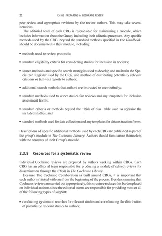 22 CH 02 PREPARING A COCHRANE REVIEW
peer review and appropriate revisions by the review authors. This may take several
iterations.
The editorial team of each CRG is responsible for maintaining a module, which
includes information about the Group, including their editorial processes. Any specific
methods used by the CRG, beyond the standard methods specified in the Handbook,
should be documented in their module, including:
r methods used to review protocols;
r standard eligibility criteria for considering studies for inclusion in reviews;
r search methods and specific search strategies used to develop and maintain the Spe-
cialized Register used by the CRG, and method of distributing potentially relevant
citations or full-text reports to authors;
r additional search methods that authors are instructed to use routinely;
r standard methods used to select studies for reviews and any templates for inclusion
assessment forms;
r standard criteria or methods beyond the ‘Risk of bias’ table used to appraise the
included studies; and
r standard methods used for data collection and any templates for data extraction forms.
Descriptions of specific additional methods used by each CRG are published as part of
the group’s module in The Cochrane Library. Authors should familiarize themselves
with the contents of their Group’s module.
2.3.8 Resources for a systematic review
Individual Cochrane reviews are prepared by authors working within CRGs. Each
CRG has an editorial team responsible for producing a module of edited reviews for
dissemination through the CDSR in The Cochrane Library.
Because The Cochrane Collaboration is built around CRGs, it is important that
each author is linked with one from the beginning of the process. Besides ensuring that
Cochrane reviews are carried out appropriately, this structure reduces the burden placed
on individual authors since the editorial teams are responsible for providing most or all
of the following types of support:
r conducting systematic searches for relevant studies and coordinating the distribution
of potentially relevant studies to authors;
 