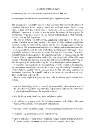 2.3 LOGISTICS OF DOING A REVIEW 23
r establishing specific standards and procedures for the CRG; and
r ensuring that authors receive the methodological support they need.
The main resource required by authors is their own time. The majority of authors will
contribute their time free of charge because it will be viewed as part of their existing
efforts to keep up to date in their areas of interest. In some cases, authors may need
additional resources or, at least, be able to justify the amount of time required for
a systematic review to colleagues who do not yet understand either what systematic
reviews entail, or their importance.
The amount of time required will vary, depending on the topic of the review, the
number of studies, the methods used (e.g. the extent of efforts to obtain unpublished
information), the experience of the authors, and the types of support provided by the
editorial team. The workload associated with undertaking a review is thus very variable.
However, consideration of the tasks involved and the time required for each of these
might help authors to estimate the amount of time that will be required. These tasks
include training, meetings, protocol development, searching for studies, assessing cita-
tions and full-text reports of studies for eligibility, assessing the risk of bias of included
studies, collecting data, pursuing missing data and unpublished studies, analyzing the
data, interpreting the results and writing the review, keeping the review up to date.
A time chart with target dates for accomplishing key tasks can help with scheduling
the time needed to complete a review. Such targets may vary widely from review to
review. Authors, together with the editorial team for the CRG, must determine an
appropriate time frame for a specific review. An example of a time chart with target
dates can be found in Box 2.3.b.
Resources that might be required for these tasks, in addition to the authors’ time,
include:
r searching (identifying studies is primarily the responsibility of the editorial team of
the CRG; however, authors may share this responsibility and it may be appropriate
to search additional databases for a specific review);
r help for library work, interlibrary loans and photocopying;
r a second author, to assess studies for inclusion, assess the ‘risk of bias’ of included
studies, obtain data and check data entry and analyses;
r statistical support for synthesizing (if appropriate) the results of the included studies;
r equipment (e.g. computing hardware and software);
r supplies and services (long distance telephone charges, internet connection, facsim-
iles, paper, printing, photocopying, audio-visual and computer supplies);
 