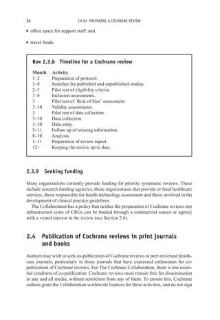 24 CH 02 PREPARING A COCHRANE REVIEW
r office space for support staff; and
r travel funds.
Box 2.3.b Timeline for a Cochrane review
Month Activity
1–2 Preparation of protocol.
3–8 Searches for published and unpublished studies.
2–3 Pilot test of eligibility criteria.
3–8 Inclusion assessments.
3 Pilot test of ‘Risk of bias’ assessment.
3–10 Validity assessments.
3 Pilot test of data collection.
3–10 Data collection.
3–10 Data entry.
5–11 Follow up of missing information.
8–10 Analysis.
1–11 Preparation of review report.
12– Keeping the review up to date.
2.3.9 Seeking funding
Many organizations currently provide funding for priority systematic reviews. These
include research funding agencies, those organizations that provide or fund healthcare
services, those responsible for health technology assessment and those involved in the
development of clinical practice guidelines.
The Collaboration has a policy that neither the preparation of Cochrane reviews nor
infrastructure costs of CRGs can be funded through a commercial source or agency
with a vested interest in the review (see Section 2.6).
2.4 Publication of Cochrane reviews in print journals
and books
Authors may wish to seek co-publication of Cochrane reviews in peer-reviewed health-
care journals, particularly in those journals that have expressed enthusiasm for co-
publication of Cochrane reviews. For The Cochrane Collaboration, there is one essen-
tial condition of co-publication: Cochrane reviews must remain free for dissemination
in any and all media, without restriction from any of them. To ensure this, Cochrane
authors grant the Collaboration worldwide licences for these activities, and do not sign
 