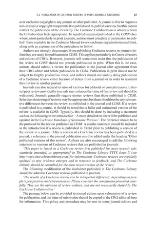 2.4 PUBLICATION OF COCHRANE REVIEWS IN PRINT JOURNALS AND BOOKS 25
over exclusive copyright to any journal or other publisher. A journal is free to request a
non-exclusive copyright that permits it to publish and re-publish a review, but this cannot
restrict the publication of the review by The Cochrane Collaboration in whatever form
the Collaboration feels appropriate. To republish material published in the CDSR else-
where, most particularly in print journals, authors must complete a ‘permission to pub-
lish’ form available in the Cochrane Manual (www.cochrane.org/admin/manual.htm),
along with an explanation of the procedures to follow.
Authors are strongly discouraged from publishing Cochrane reviews in journals be-
fore they are ready for publication in CDSR. This applies particularly to Centre directors
and editors of CRGs. However, journals will sometimes insist that the publication of
the review in CDSR should not precede publication in print. When this is the case,
authors should submit a review for publication in the journal after agreement from
their CRG editor and before publication in CDSR. Publication in print should not be
subject to lengthy production times, and authors should not unduly delay publication
of a Cochrane review either because of delays from a journal or in order to resubmit
their review to another journal.
Journals can also request revision of a review for editorial or content reasons. Exter-
nal peer review provided by journals may enhance the value of the review and should be
welcomed. Journals generally require shorter reviews than those published in CDSR.
Selective shortening of reviews may be appropriate, but there should not be any substan-
tive differences between the review as published in the journal and CDSR. If a review
is published in a journal, it should be noted that a fuller and maintained version of the
review is available in CDSR. Typically, this should be done by including a statement
such as the following in the introduction: ‘A more detailed review will be published and
updated in the Cochrane Database of Systematic Reviews’. The reference should be to
the protocol for the review published in CDSR. A similar statement should be included
in the introduction if a review is published in CDSR prior to publishing a version of
the review in a journal. After a version of a Cochrane review has been published in a
journal, a reference to the journal publication must be added under the heading ‘Other
published versions of this review’. Authors are also encouraged to add the following
statement to versions of Cochrane reviews that are published in journals:
‘This paper is based on a Cochrane review first published [or most recently sub-
stantively amended, as appropriate] in The Cochrane Library YYYY, Issue X (see
http://www.thecochranelibrary.com/ for information). Cochrane reviews are regularly
updated as new evidence emerges and in response to feedback, and The Cochrane
Library should be consulted for the most recent version of the review.’
The following modification of the disclaimer published in The Cochrane Library
should be added to Cochrane reviews published in journals.
‘The results of a Cochrane review can be interpreted differently, depending on peo-
ple’s perspectives and circumstances. Please consider the conclusions presented care-
fully. They are the opinions of review authors, and are not necessarily shared by The
Cochrane Collaboration.’
The passage below can be provided to journal editors upon submission of a review
for publication, and the letter of submission should be copied to the CRG editorial base
for information. This policy and procedure may be new to some journal editors and
 