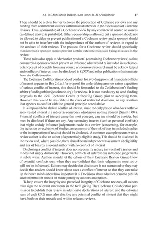 2.6 DECLARATION OF INTEREST AND COMMERCIAL SPONSORSHIP 27
There should be a clear barrier between the production of Cochrane reviews and any
fundingfromcommercialsourceswithfinancialinterestsintheconclusionsofCochrane
reviews. Thus, sponsorship of a Cochrane review by any commercial source or sources
(as defined above) is prohibited. Other sponsorship is allowed, but a sponsor should not
be allowed to delay or prevent publication of a Cochrane review and a sponsor should
not be able to interfere with the independence of the authors of reviews in regard to
the conduct of their reviews. The protocol for a Cochrane review should specifically
mention that a sponsor cannot prevent certain outcome measures being assessed in the
review.
These rules also apply to ‘derivative products’ (containing Cochrane reviews) so that
commercial sponsors cannot prevent or influence what would be included in such prod-
ucts. Receipt of benefits from any source of sponsored research must be acknowledged
and conflicts of interest must be disclosed in CDSR and other publications that emanate
from the Collaboration.
The Cochrane Collaboration code of conduct for avoiding potential financial conflicts
of interest appears in Box 2.6.a. If a proposal for undertaking a review raises a question
of serious conflict of interest, this should be forwarded to the Collaboration’s funding
arbiter (fundingarbiter@cochrane.org) for review. It is not mandatory to send funding
proposals to the local Cochrane Centre or Steering Group prior to accepting them.
However, this would be desirable in the cases of restricted donations, or any donation
that appears to conflict with the general principle noted above.
It is impossible to abolish conflict of interest, since the only person who does not have
some vested interest in a subject is somebody who knows nothing about it (Smith 1994).
Financial conflicts of interest cause the most concern, can and should be avoided, but
must be disclosed if there are any. Any secondary interest (such as personal conflicts)
that might unduly influence judgements made in a review (concerning, for example,
the inclusion or exclusion of studies, assessments of the risk of bias in included studies
or the interpretation of results) should be disclosed. A common example occurs when a
review author is also an author of a potentially eligible study. This should be disclosed in
the review and, where possible, there should be an independent assessment of eligibility
and risk of bias by a second author with no conflict of interest.
Disclosing a conflict of interest does not necessarily reduce the worth of a review and
it does not imply dishonesty. However, conflicts of interest can influence judgements
in subtle ways. Authors should let the editors of their Cochrane Review Group know
of potential conflicts even when they are confident that their judgements were not or
will not be influenced. Editors may decide that disclosure is not warranted or they may
decide that readers should know about such a conflict of interest so that they can make
up their own minds about how important it is. Decisions about whether or not to publish
such information should be made jointly by authors and editors.
To help ensure the integrity and perceived integrity of Cochrane reviews, all authors
must sign the relevant statements in the form giving The Cochrane Collaboration per-
mission to publish their review in addition to declarations of interest, and the editorial
team of each CRG must also disclose any potential conflict of interest that they might
have, both on their module and within relevant reviews.
 