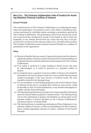 28 CH 02 PREPARING A COCHRANE REVIEW
Box 2.6.a The Cochrane Collaboration Code of Conduct for Avoid-
ing Potential Financial Conflicts of Interest
General Principle
The essential activity of The Cochrane Collaboration is co-ordinating the prepa-
ration and maintenance of systematic reviews of the effects of healthcare inter-
ventions performed by individual authors according to procedures specified by
The Cochrane Collaboration. The performance of the review must be free of any
real or perceived bias introduced by receipt of any benefit in cash or kind, any
hospitality, or any subsidy derived from any source that may have or be per-
ceived to have an interest in the outcome of the review. All entities that constitute
The Cochrane Collaboration must accept this General Principle as a condition of
participation in the organization.
Policy
(i) Receipt of benefits from any source of sponsored research must be acknowl-
edged and conflicts of interest must be disclosed in the Cochrane Database of
Systematic Reviews and other publications that emanate from The Cochrane
Collaboration.
(ii) If an author is involved in a study included in his/her review, this must
be acknowledged, as it could be perceived as a potential conflict of
interest.
(iii) If a proposal raises a question of serious conflict of interest, this should be
forwarded to the local Cochrane Centre for review (and the Steering Group
notified accordingly). If the issue involves a Cochrane Centre, the issue
should be referred to the Steering Group.
(iv) It is not mandatory to send funding proposals to the local Cochrane Centre
or Steering Group prior to accepting them. However, such reviews would
be desirable in cases of restricted donations, or any donation that appears to
conflict with the General Principle.
(v) TheSteeringGroupshouldreceive(andreviewatleastannually)information
about all external funds accepted by Cochrane entities. The Steering Group
will use this information to prepare and distribute an annual report on the
potential conflicts of interest attendant on The Cochrane Collaboration’s
solicitation and use of external funds.
(vi) The Steering Group is considering constituting an Ethics Subgroup to view
potential conflicts of interest, to offer recommendations for their resolution,
and to consider appropriate sanctions to redress violations of the General
Principle.
 