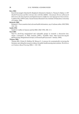 30 CH 02 PREPARING A COCHRANE REVIEW
Rees 2004
Rees R, Kavanagh J, Burchett H, Shepherd J, Brunton G, Harden A, Thomas S, Oakley A. HIV
Health Promotion and Men who have Sex with Men (MSM): A Systematic Review of Research
Relevant to the Development and Implementation of Effective and Appropriate Interventions.
London (UK): EPPI-Centre, Social Science Research Unit, Institute of Education, University
of London, 2004.
Richards 2004
Richards T. Poor countries lack relevant health information, says Cochrane editor. BMJ 2004;
328: 310.
Smith 1994
Smith R. Conflict of interest and the BMJ. BMJ 1994; 308: 4–5.
Steel 2001
Steel R. Involving marginalised and vulnerable groups in research: a discussion doc-
ument. Consumers in NHS research [2001]. Available from: http://www.invo.org.uk/
pdf/Involving Marginalised Groups in Research.pdf (accessed 1 January 2008).
Thomas 2004
Thomas BH, Ciliska D, Dobbins M, Micucci S. A process for systematically reviewing the
literature: providing the research evidence for public health nursing interventions. Worldviews
on Evidence-Based Nursing 2004; 1: 165–184.
 