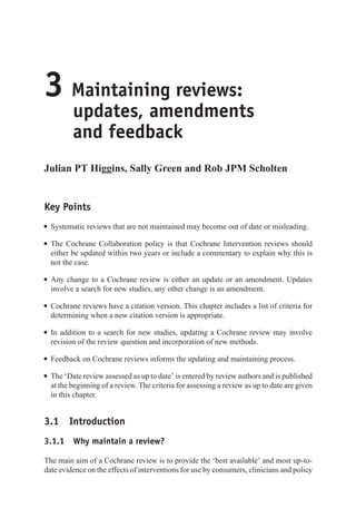 3 Maintaining reviews:
updates, amendments
and feedback
Julian PT Higgins, Sally Green and Rob JPM Scholten
Key Points
r Systematic reviews that are not maintained may become out of date or misleading.
r The Cochrane Collaboration policy is that Cochrane Intervention reviews should
either be updated within two years or include a commentary to explain why this is
not the case.
r Any change to a Cochrane review is either an update or an amendment. Updates
involve a search for new studies, any other change is an amendment.
r Cochrane reviews have a citation version. This chapter includes a list of criteria for
determining when a new citation version is appropriate.
r In addition to a search for new studies, updating a Cochrane review may involve
revision of the review question and incorporation of new methods.
r Feedback on Cochrane reviews informs the updating and maintaining process.
r The ‘Date review assessed as up to date’ is entered by review authors and is published
at the beginning of a review. The criteria for assessing a review as up to date are given
in this chapter.
3.1 Introduction
3.1.1 Why maintain a review?
The main aim of a Cochrane review is to provide the ‘best available’ and most up-to-
date evidence on the effects of interventions for use by consumers, clinicians and policy
 