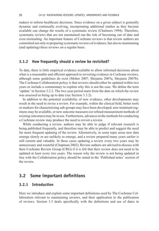 32 CH 03 MAINTAINING REVIEWS: UPDATES, AMENDMENTS AND FEEDBACK
makers to inform healthcare decisions. Since evidence on a given subject is generally
dynamic and continually evolving, incorporating additional studies as they become
available can change the results of a systematic review (Chalmers 1994). Therefore,
systematic reviews that are not maintained run the risk of becoming out of date and
even misleading. An important feature of Cochrane reviews is that review authors are
committed not only to preparing systematic reviews of evidence, but also to maintaining
(and updating) these reviews on a regular basis.
3.1.2 How frequently should a review be revisited?
To date, there is little empirical evidence available to allow informed decisions about
what is a reasonable and efficient approach to revisiting evidence in Cochrane reviews,
although some guidelines do exist (Moher 2007, Shojania 2007a, Shojania 2007b).
The Cochrane Collaboration policy is that reviews should either be updated within two
years or include a commentary to explain why this is not the case. We define the term
‘update’ in Section 3.2.2. The two-year period starts from the date on which the review
was assessed as being up to date (see Section 3.3.2).
In addition to the potential availability of new evidence, other developments may
result in the need to revise a review. For example, within the clinical field, better tools
or markers for characterizing sub-groups may have been developed, new treatment reg-
imens may be available, or new outcome measures (or refined measurement methods of
existing outcomes) may be in use. Furthermore, advances in the methods for conducting
a Cochrane review may produce the need to revisit a review.
While conducting a review, authors may be able to judge if relevant research is
being published frequently, and therefore may be able to predict and suggest the need
for more frequent updating of the review. Alternatively, in some topic areas new data
emerge slowly or are unlikely to emerge, and a review prepared many years earlier is
still current and valuable. In these cases updating a review every two years may be
unnecessary and wasteful (Chapman 2002). Review authors are advised to discuss with
their Cochrane Review Group (CRG) if it is felt that their review does not need to be
updated at least every two years. The reason why the review is not being updated in
line with the Collaboration policy should be stated in the ‘Published notes’ section of
the review.
3.2 Some important definitions
3.2.1 Introduction
Here we introduce and explain some important definitions used by The Cochrane Col-
laboration relevant to maintaining reviews, and their application to the publication
of reviews. Section 3.3 deals specifically with the definitions and use of dates in
 