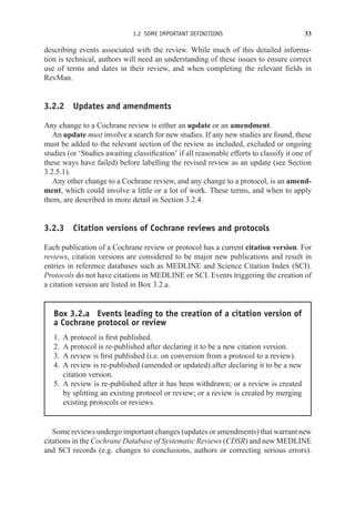 3.2 SOME IMPORTANT DEFINITIONS 33
describing events associated with the review. While much of this detailed informa-
tion is technical, authors will need an understanding of these issues to ensure correct
use of terms and dates in their review, and when completing the relevant fields in
RevMan.
3.2.2 Updates and amendments
Any change to a Cochrane review is either an update or an amendment.
An update must involve a search for new studies. If any new studies are found, these
must be added to the relevant section of the review as included, excluded or ongoing
studies (or ‘Studies awaiting classification’ if all reasonable efforts to classify it one of
these ways have failed) before labelling the revised review as an update (see Section
3.2.5.1).
Any other change to a Cochrane review, and any change to a protocol, is an amend-
ment, which could involve a little or a lot of work. These terms, and when to apply
them, are described in more detail in Section 3.2.4.
3.2.3 Citation versions of Cochrane reviews and protocols
Each publication of a Cochrane review or protocol has a current citation version. For
reviews, citation versions are considered to be major new publications and result in
entries in reference databases such as MEDLINE and Science Citation Index (SCI).
Protocols do not have citations in MEDLINE or SCI. Events triggering the creation of
a citation version are listed in Box 3.2.a.
Box 3.2.a Events leading to the creation of a citation version of
a Cochrane protocol or review
1. A protocol is first published.
2. A protocol is re-published after declaring it to be a new citation version.
3. A review is first published (i.e. on conversion from a protocol to a review).
4. A review is re-published (amended or updated) after declaring it to be a new
citation version.
5. A review is re-published after it has been withdrawn; or a review is created
by splitting an existing protocol or review; or a review is created by merging
existing protocols or reviews.
Some reviews undergo important changes (updates or amendments) that warrant new
citations in the Cochrane Database of Systematic Reviews (CDSR) and new MEDLINE
and SCI records (e.g. changes to conclusions, authors or correcting serious errors).
 