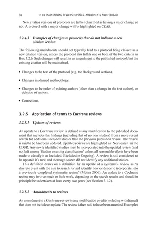 36 CH 03 MAINTAINING REVIEWS: UPDATES, AMENDMENTS AND FEEDBACK
New citation versions of protocols are further classified as having a major change or
not. A protocol with a major change will be highlighted on CDSR.
3.2.4.3 Examples of changes to protocols that do not indicate a new
citation version
The following amendments should not typically lead to a protocol being classed as a
new citation version, unless the protocol also fulfils one or both of the two criteria in
Box 3.2.b. Such changes will result in an amendment to the published protocol, but the
existing citation will be maintained.
r Changes to the text of the protocol (e.g. the Background section).
r Changes in planned methodology.
r Changes to the order of existing authors (other than a change in the first author), or
deletion of authors.
r Corrections.
3.2.5 Application of terms to Cochrane reviews
3.2.5.1 Updates of reviews
An update to a Cochrane review is defined as any modification to the published docu-
ment that includes the findings (including that of no new studies) from a more recent
search for additional included studies than the previous published review. The review
is said to be have been updated. Updated reviews are highlighted as ‘New search’ in the
CDSR. Any newly identified studies must be incorporated into the updated review (and
not left among ‘Studies awaiting classification’ unless all reasonable efforts have been
made to classify it as Included, Excluded or Ongoing). A review is still considered to
be updated if a new and thorough search did not identify any additional studies.
This definition draws on a definition for an update of a systematic review as “a
discrete event with the aim to search for and identify new evidence to incorporate into
a previously completed systematic review” (Moher 2006). An update to a Cochrane
review may involve much or little work, depending on the search results, and should in
principle be undertaken at least every two years (see Section 3.1.2).
3.2.5.2 Amendments to reviews
An amendment to a Cochrane review is any modification or edit (including withdrawal)
that does not include an update. The review is then said to have been amended. Examples
 