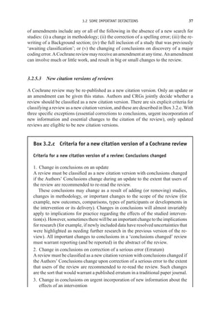 3.2 SOME IMPORTANT DEFINITIONS 37
of amendments include any or all of the following in the absence of a new search for
studies: (i) a change in methodology; (ii) the correction of a spelling error; (iii) the re-
writing of a Background section; (iv) the full inclusion of a study that was previously
‘awaiting classification’; or (v) the changing of conclusions on discovery of a major
codingerror. ACochranereviewmayreceiveanamendmentatanytime. Anamendment
can involve much or little work, and result in big or small changes to the review.
3.2.5.3 New citation versions of reviews
A Cochrane review may be re-published as a new citation version. Only an update or
an amendment can be given this status. Authors and CRGs jointly decide whether a
review should be classified as a new citation version. There are six explicit criteria for
classifying a review as a new citation version, and these are described in Box 3.2.c. With
three specific exceptions (essential corrections to conclusions, urgent incorporation of
new information and essential changes to the citation of the review), only updated
reviews are eligible to be new citation versions.
Box 3.2.c Criteria for a new citation version of a Cochrane review
Criteria for a new citation version of a review: Conclusions changed
1. Change in conclusions on an update
A review must be classified as a new citation version with conclusions changed
if the Authors’ Conclusions change during an update to the extent that users of
the review are recommended to re-read the review.
These conclusions may change as a result of adding (or removing) studies,
changes in methodology, or important changes to the scope of the review (for
example, new outcomes, comparisons, types of participants or developments in
the intervention or its delivery). Changes in conclusions will almost invariably
apply to implications for practice regarding the effects of the studied interven-
tion(s). However, sometimes there will be an important change to the implications
for research (for example, if newly included data have resolved uncertainties that
were highlighted as needing further research in the previous version of the re-
view). All important changes to conclusions in a ‘conclusions changed’ review
must warrant reporting (and be reported) in the abstract of the review.
2. Change in conclusions on correction of a serious error (Erratum)
A review must be classified as a new citation version with conclusions changed if
the Authors’ Conclusions change upon correction of a serious error to the extent
that users of the review are recommended to re-read the review. Such changes
are the sort that would warrant a published erratum in a traditional paper journal.
3. Change in conclusions on urgent incorporation of new information about the
effects of an intervention
 