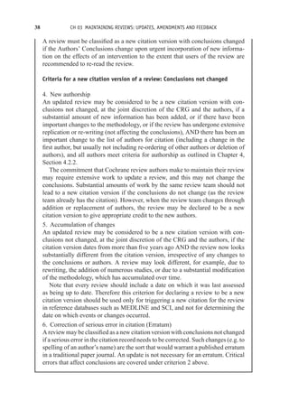 38 CH 03 MAINTAINING REVIEWS: UPDATES, AMENDMENTS AND FEEDBACK
A review must be classified as a new citation version with conclusions changed
if the Authors’ Conclusions change upon urgent incorporation of new informa-
tion on the effects of an intervention to the extent that users of the review are
recommended to re-read the review.
Criteria for a new citation version of a review: Conclusions not changed
4. New authorship
An updated review may be considered to be a new citation version with con-
clusions not changed, at the joint discretion of the CRG and the authors, if a
substantial amount of new information has been added, or if there have been
important changes to the methodology, or if the review has undergone extensive
replication or re-writing (not affecting the conclusions), AND there has been an
important change to the list of authors for citation (including a change in the
first author, but usually not including re-ordering of other authors or deletion of
authors), and all authors meet criteria for authorship as outlined in Chapter 4,
Section 4.2.2.
The commitment that Cochrane review authors make to maintain their review
may require extensive work to update a review, and this may not change the
conclusions. Substantial amounts of work by the same review team should not
lead to a new citation version if the conclusions do not change (as the review
team already has the citation). However, when the review team changes through
addition or replacement of authors, the review may be declared to be a new
citation version to give appropriate credit to the new authors.
5. Accumulation of changes
An updated review may be considered to be a new citation version with con-
clusions not changed, at the joint discretion of the CRG and the authors, if the
citation version dates from more than five years ago AND the review now looks
substantially different from the citation version, irrespective of any changes to
the conclusions or authors. A review may look different, for example, due to
rewriting, the addition of numerous studies, or due to a substantial modification
of the methodology, which has accumulated over time.
Note that every review should include a date on which it was last assessed
as being up to date. Therefore this criterion for declaring a review to be a new
citation version should be used only for triggering a new citation for the review
in reference databases such as MEDLINE and SCI, and not for determining the
date on which events or changes occurred.
6. Correction of serious error in citation (Erratum)
A review may be classified as a new citation version with conclusions not changed
if a serious error in the citation record needs to be corrected. Such changes (e.g. to
spelling of an author’s name) are the sort that would warrant a published erratum
in a traditional paper journal. An update is not necessary for an erratum. Critical
errors that affect conclusions are covered under criterion 2 above.
 
