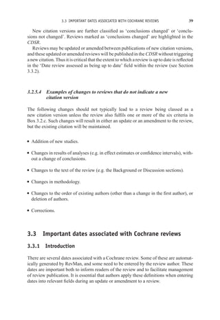 3.3 IMPORTANT DATES ASSOCIATED WITH COCHRANE REVIEWS 39
New citation versions are further classified as ‘conclusions changed’ or ‘conclu-
sions not changed’. Reviews marked as ‘conclusions changed’ are highlighted in the
CDSR.
Reviews may be updated or amended between publications of new citation versions,
and these updated or amended reviews will be published in the CDSR without triggering
a new citation. Thus it is critical that the extent to which a review is up to date is reflected
in the ‘Date review assessed as being up to date’ field within the review (see Section
3.3.2).
3.2.5.4 Examples of changes to reviews that do not indicate a new
citation version
The following changes should not typically lead to a review being classed as a
new citation version unless the review also fulfils one or more of the six criteria in
Box 3.2.c. Such changes will result in either an update or an amendment to the review,
but the existing citation will be maintained.
r Addition of new studies.
r Changes in results of analyses (e.g. in effect estimates or confidence intervals), with-
out a change of conclusions.
r Changes to the text of the review (e.g. the Background or Discussion sections).
r Changes in methodology.
r Changes to the order of existing authors (other than a change in the first author), or
deletion of authors.
r Corrections.
3.3 Important dates associated with Cochrane reviews
3.3.1 Introduction
There are several dates associated with a Cochrane review. Some of these are automat-
ically generated by RevMan, and some need to be entered by the review author. These
dates are important both to inform readers of the review and to facilitate management
of review publication. It is essential that authors apply these definitions when entering
dates into relevant fields during an update or amendment to a review.
 