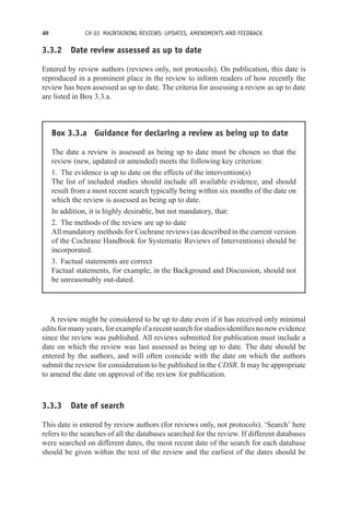 40 CH 03 MAINTAINING REVIEWS: UPDATES, AMENDMENTS AND FEEDBACK
3.3.2 Date review assessed as up to date
Entered by review authors (reviews only, not protocols). On publication, this date is
reproduced in a prominent place in the review to inform readers of how recently the
review has been assessed as up to date. The criteria for assessing a review as up to date
are listed in Box 3.3.a.
Box 3.3.a Guidance for declaring a review as being up to date
The date a review is assessed as being up to date must be chosen so that the
review (new, updated or amended) meets the following key criterion:
1. The evidence is up to date on the effects of the intervention(s)
The list of included studies should include all available evidence, and should
result from a most recent search typically being within six months of the date on
which the review is assessed as being up to date.
In addition, it is highly desirable, but not mandatory, that:
2. The methods of the review are up to date
All mandatory methods for Cochrane reviews (as described in the current version
of the Cochrane Handbook for Systematic Reviews of Interventions) should be
incorporated.
3. Factual statements are correct
Factual statements, for example, in the Background and Discussion, should not
be unreasonably out-dated.
A review might be considered to be up to date even if it has received only minimal
edits for many years, for example if a recent search for studies identifies no new evidence
since the review was published. All reviews submitted for publication must include a
date on which the review was last assessed as being up to date. The date should be
entered by the authors, and will often coincide with the date on which the authors
submit the review for consideration to be published in the CDSR. It may be appropriate
to amend the date on approval of the review for publication.
3.3.3 Date of search
This date is entered by review authors (for reviews only, not protocols). ‘Search’ here
refers to the searches of all the databases searched for the review. If different databases
were searched on different dates, the most recent date of the search for each database
should be given within the text of the review and the earliest of the dates should be
 