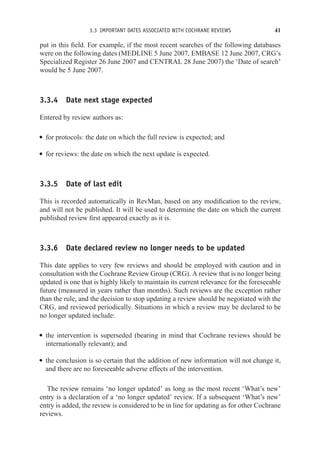3.3 IMPORTANT DATES ASSOCIATED WITH COCHRANE REVIEWS 41
put in this field. For example, if the most recent searches of the following databases
were on the following dates (MEDLINE 5 June 2007, EMBASE 12 June 2007, CRG’s
Specialized Register 26 June 2007 and CENTRAL 28 June 2007) the ‘Date of search’
would be 5 June 2007.
3.3.4 Date next stage expected
Entered by review authors as:
r for protocols: the date on which the full review is expected; and
r for reviews: the date on which the next update is expected.
3.3.5 Date of last edit
This is recorded automatically in RevMan, based on any modification to the review,
and will not be published. It will be used to determine the date on which the current
published review first appeared exactly as it is.
3.3.6 Date declared review no longer needs to be updated
This date applies to very few reviews and should be employed with caution and in
consultation with the Cochrane Review Group (CRG). A review that is no longer being
updated is one that is highly likely to maintain its current relevance for the foreseeable
future (measured in years rather than months). Such reviews are the exception rather
than the rule, and the decision to stop updating a review should be negotiated with the
CRG, and reviewed periodically. Situations in which a review may be declared to be
no longer updated include:
r the intervention is superseded (bearing in mind that Cochrane reviews should be
internationally relevant); and
r the conclusion is so certain that the addition of new information will not change it,
and there are no foreseeable adverse effects of the intervention.
The review remains ‘no longer updated’ as long as the most recent ‘What’s new’
entry is a declaration of a ‘no longer updated’ review. If a subsequent ‘What’s new’
entry is added, the review is considered to be in line for updating as for other Cochrane
reviews.
 