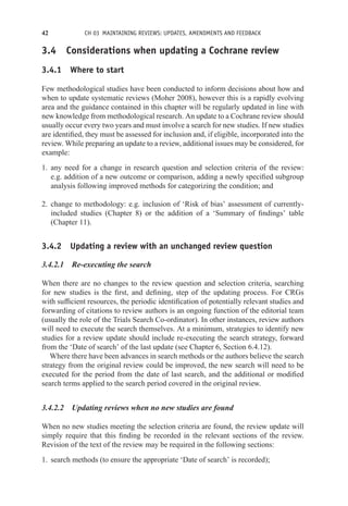 42 CH 03 MAINTAINING REVIEWS: UPDATES, AMENDMENTS AND FEEDBACK
3.4 Considerations when updating a Cochrane review
3.4.1 Where to start
Few methodological studies have been conducted to inform decisions about how and
when to update systematic reviews (Moher 2008), however this is a rapidly evolving
area and the guidance contained in this chapter will be regularly updated in line with
new knowledge from methodological research. An update to a Cochrane review should
usually occur every two years and must involve a search for new studies. If new studies
are identified, they must be assessed for inclusion and, if eligible, incorporated into the
review. While preparing an update to a review, additional issues may be considered, for
example:
1. any need for a change in research question and selection criteria of the review:
e.g. addition of a new outcome or comparison, adding a newly specified subgroup
analysis following improved methods for categorizing the condition; and
2. change to methodology: e.g. inclusion of ‘Risk of bias’ assessment of currently-
included studies (Chapter 8) or the addition of a ‘Summary of findings’ table
(Chapter 11).
3.4.2 Updating a review with an unchanged review question
3.4.2.1 Re-executing the search
When there are no changes to the review question and selection criteria, searching
for new studies is the first, and defining, step of the updating process. For CRGs
with sufficient resources, the periodic identification of potentially relevant studies and
forwarding of citations to review authors is an ongoing function of the editorial team
(usually the role of the Trials Search Co-ordinator). In other instances, review authors
will need to execute the search themselves. At a minimum, strategies to identify new
studies for a review update should include re-executing the search strategy, forward
from the ‘Date of search’ of the last update (see Chapter 6, Section 6.4.12).
Where there have been advances in search methods or the authors believe the search
strategy from the original review could be improved, the new search will need to be
executed for the period from the date of last search, and the additional or modified
search terms applied to the search period covered in the original review.
3.4.2.2 Updating reviews when no new studies are found
When no new studies meeting the selection criteria are found, the review update will
simply require that this finding be recorded in the relevant sections of the review.
Revision of the text of the review may be required in the following sections:
1. search methods (to ensure the appropriate ‘Date of search’ is recorded);
 