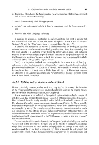 3.4 CONSIDERATIONS WHEN UPDATING A COCHRANE REVIEW 43
2. description of studies in the Results section (to revise numbers of identified, screened
and excluded studies if relevant);
3. results (to ensure any dates are appropriate);
4. authors’ conclusions (particularly if there is an ongoing need for further research);
and
5. Abstract and Plain Language Summary.
In addition to revision of the text of the review, authors will need to ensure that
the relevant date fields are correct and reflect the updated status of the review (see
Section 3.3), and the ‘What’s new’ table is completed (see Section 3.5).
In order to alert readers of the review to the fact that they are reading an updated
version, a sentence can be added to the Background section of the Abstract stating that
this is an update of a Cochrane review (with the earlier version cited) and including
the year the review was originally published and the dates of any previous updates. In
the Background section of the review itself, this sentence can be expanded to include
discussion of the findings of the original review.
Finally, it is important to check that nothing else in the review is out of date (e.g.
references to other Cochrane reviews which may have been updated, information about
prevalence or incidence of the condition of interest, statements like ‘recently, in 1998,
it was shown that . . . ’, ‘next year, in 2002, there will be . . . ’). If there are changes
or additions to the Acknowledgements and ‘Declarations of interest’ sections of the
review these should be revised.
3.4.2.3 Updating reviews when new studies are found
If new, potentially relevant, studies are found, they need to be assessed for inclusion
in the review using the same process (and study selection form) as the original review
(for information about study selection, see Chapter 5).
If new studies are to be included in the updated review, citations should be entered
into RevMan, data collected (see Chapter 7), and risk of bias assessed (see Chapter 8).
Data collected from the newly identified and included studies should be entered into
RevMan and, if sensible, a (new) meta-analysis performed (Chapter 9). Where possible
the methods employed in the review update should mimic those of the original review,
unless explicitly altered (for example through developments in systematic review meth-
ods such as use of ‘Risk of bias’ tables or inclusion of ‘Summary of findings’ tables). In
cases where methods differ from those of the original review, these differences and their
justification should be documented in the ‘Differences between review and protocol’
section of the review.
Theamountofrevisionrequiredtothetextofanupdatedreviewincludingnewstudies
will depend on the influence of the new data on the results of the review. Examples
range from the addition of small studies bringing about no change in the results or
conclusions of the review (and so requiring very little revision of the text beyond that
described in Section 3.4.2.2) through to increased certainty of pre-existing results and
 