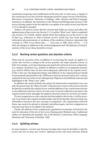 44 CH 03 MAINTAINING REVIEWS: UPDATES, AMENDMENTS AND FEEDBACK
conclusions (requiring some modification of the text) and, in some cases, a change in
the conclusion of a review (with the subsequent need for a major rewrite of the Results,
Discussion, Conclusion, ‘Summary of findings’ table, Abstract and Plain Language
Summary). In addition, the statements in the Abstract and Background sections of the
review alerting readers to the fact that this is an update of an earlier review (see Section
3.4.2.2) should be included.
Authors will need to ensure that the relevant date fields are correct and reflect the
updated status of the review (see Section 3.3.2), and the ‘What’s new’ table is completed
(see Section 3.5). Finally, authors should check that nothing else in the review is out
of date (e.g. references to other Cochrane reviews which may have been updated,
information about prevalence or incidence of the condition of interest, statements like
‘recently, in 1998, it was shown that . . . ’, ‘next year, in 2002, there will be . . . ’). If
there are changes or additions to the Acknowledgements and ‘Declarations of interest’
sections of the review these should be revised.
3.4.3 Revising review questions and selection criteria
There may be occasions when, in addition to re-executing the search, an update to a
review also involves a change to the review question, the study selection criteria, or
both. For example, evolving technology may lead to the inclusion of a new comparison;
or a category of patients (e.g. children in addition to adults) or an important outcome
(e.g. adverse effects) may not have been adequately addressed in the original review.
If this is the case, the proposed changes and additions to the original protocol should
be documented and justified in the ‘Differences between protocol and review’ section,
explained in the text of the review (Background, Objectives and Methods sections) and
highlighted in the ‘What’s new’ table.
In addition, the search methods may need to be altered and re-executed to cover not
only the period since the ‘Date of search’ of the previous version of the review, but also
the period covered by the original review with the addition of new search terms relevant
to any additional selection criteria. In some cases it may be sufficient to go back to the
original search results and apply the updated selection criteria for inclusion of studies.
If a new comparison or a new outcome has been added to the review, it will be neces-
sary to go back to the original included studies and check that they did not include any
information relevant to this new outcome or comparison. The original data collection
forms may need to be altered or extended, and piloted again, and new comparisons or
outcomes may have to be added to the analyses.
Finally, the addition of new comparisons, populations or outcomes will result in the
need for alteration of the text of the review (Background, Methods) and, if additional
studies are identified and included, also to the Results, Conclusions, Plain Language
Summary and ‘Summary of findings’ table.
3.4.4 Splitting reviews
In some instances, a review may become too large and it may be desirable to split the
review into two or more new reviews. Splitting reviews into more narrowly defined
 