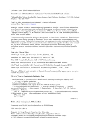 Copyright C
 2008 The Cochrane Collaboration
This work is a co-publication between The Cochrane Collaboration and John Wiley  Sons Ltd.
Published by John Wiley  Sons Ltd, The Atrium, Southern Gate, Chichester, West Sussex PO19 8SQ, England
Telephone (+44) 1243 779777
Email (for orders and customer service enquiries): cs-books@wiley.co.uk
Visit our Home Page on www.wiley.com
All Rights Reserved. No part of this publication may be reproduced, stored in a retrieval system or transmitted
in any form or by any means, electronic, mechanical, photocopying, recording, scanning or otherwise, except
under the terms of the Copyright, Designs and Patents Act 1988 or under the terms of a licence issued by the
Copyright Licensing Agency Ltd, 90 Tottenham Court Road, London W1T 4LP, UK, without the permission in
writing of the copyright holders.
Designations used by companies to distinguish their products are often claimed as trademarks. All brand names
and product names used in this book are trade names, service marks, trademarks or registered trademarks of
their respective owners. The Publisher is not associated with any product or vendor mentioned in this book. This
publication is designed to provide accurate and authoritative information in regard to the subject matter covered.
It is sold on the understanding that the Publisher is not engaged in rendering professional services. If
professional advice or other expert assistance is required, the services of a competent professional should be
sought.
Other Wiley Editorial Offices
John Wiley  Sons Inc., 111 River Street, Hoboken, NJ 07030, USA
Jossey-Bass, 989 Market Street, San Francisco, CA 94103-1741, USA
Wiley-VCH Verlag GmbH, Boschstr. 12, D-69469, Weinheim, Germany
John Wiley  Sons Australia Ltd, 42 McDougall Street, Milton, Queensland 4064, Australia
John Wiley  Sons (Asia) Pte Ltd, 2 Clementi Loop #02-01, Jin Xing Distripark, Singapore 129809
John Wiley  Sons Canada Ltd, 6045 Freemont Blvd, Mississauga, Ontario, L5R 4J3, Canada
Wiley also publishes its books in a variety of electronic formats. Some content that appears in print may not be
available in electronic books.
Library of Congress Cataloging-in-Publication Data
Cochrane handbook for systematic reviews of interventions / edited by Julian Higgins and Sally Green.
p. ; cm.—(Cochrane book series)
Includes bibliographical references and index.
ISBN 978-0-470-69951-5 (alk. paper)—ISBN 978-0-470-05796-4 (alk. paper)
1. Evidence-based medicine—Methodology. 2. Medicine—Research—Evaluation. 3. Outcome
assessment (Medical care) 4. Meta-analysis. I. Higgins, Julian. II. Green, Sally, Prof. III. Cochrane
Collaboration. IV. Series.
[DNLM: 1. Outcome and Process Assessment (Health Care) 2. Evidence-Based Medicine—methods.
3. Meta-Analysis as Topic. 4. Review Literature as Topic. WA 84.1 C663 2008]
R723.7.C63 2008
610.72—dc22
2008022132
British Library Cataloguing in Publication Data
A catalogue record for this book is available from the British Library
ISBN 978-0-470-51845-8
Typeset in 10.5/12.5pt Times by Aptara Inc., New Delhi, India
Printed and bound in Great Britain by Antony Rowe Ltd, Chippenham, Wiltshire
This book is printed on acid-free paper responsibly manufactured from sustainable forestry
in which at least two trees are planted for each one used for paper production.
 