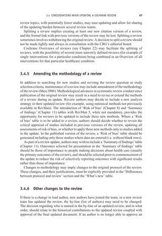 3.4 CONSIDERATIONS WHEN UPDATING A COCHRANE REVIEW 45
review topics, with potentially fewer studies, may ease updating and allow for sharing
of the updating burden between several review teams.
Splitting a review implies creating at least one new citation version of a review,
and the formal link with previous versions of the review may be lost. Splitting a review
sometimes involves withdrawing the original review. A decision to split a review should
not be made lightly and always in consultation with the CRG’s editorial board.
Cochrane Overviews of reviews (see Chapter 22) may facilitate the splitting of
reviews, with the possibility of several more narrowly defined reviews (for example of
single interventions for a particular condition) being combined in an Overview of all
interventions for that particular healthcare condition.
3.4.5 Amending the methodology of a review
In addition to searching for new studies and revising the review question or study
selection criteria, maintenance of a review may include amendment of the methodology
of the review (Shea 2006). Methodological advances in systematic review conduct since
publication of the original review may result in a need to revise or extend the methods
of a review during an update. Review authors may decide to include a new analysis
strategy in their updated review (for example, using statistical methods not previously
available in RevMan). The introduction of ‘Risk of bias’ (Chapter 8) and ‘Summary
of findings’ (Chapter 11) tables with RevMan 5, while not mandatory, provides the
opportunity for reviews to be updated to include these new methods. Where a ‘Risk
of bias’ table is to be added to a review, authors should decide whether to revisit the
critical appraisal of studies included in previous versions of the review, updating all
assessments of risk of bias, or whether to apply these new methods only to studies added
in the update. In the published version of the review, a ‘Risk of bias’ table should be
generated including only those studies where data are entered (i.e. without blank rows).
As part of a review update, authors may wish to include a ‘Summary of findings’ table
(Chapter 11). Outcomes selected for presentation in the ‘Summary of findings’ table
should be those of importance to people making decisions about health care (usually
the primary outcomes of the review), and should be selected prior to commencement of
the update to reduce the risk of selectively reporting outcomes with significant results
rather than those of importance.
Changes to methodology may imply changes to the original protocol of the review.
These changes, and their justifications, must be explicitly provided in the ‘Differences
between protocol and review’ section and the ‘What’s new’ table.
3.4.6 Other changes to the review
If there is a change in lead author, new authors have joined the team, or a new review
team has updated the review, the by-line (list of authors) may need to be changed.
The decision regarding who is named in the by-line of an updated review, and in what
order, should relate to the historical contributions to the updated review coupled with
approval of the final updated document. If an author is no longer able to approve an
 