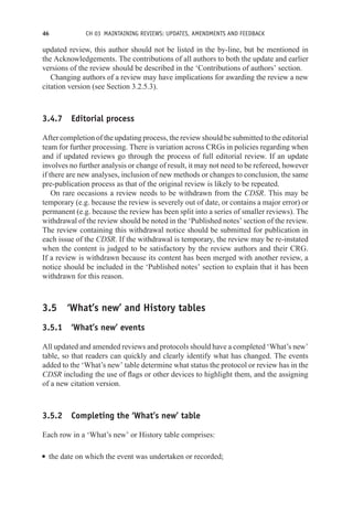 46 CH 03 MAINTAINING REVIEWS: UPDATES, AMENDMENTS AND FEEDBACK
updated review, this author should not be listed in the by-line, but be mentioned in
the Acknowledgements. The contributions of all authors to both the update and earlier
versions of the review should be described in the ‘Contributions of authors’ section.
Changing authors of a review may have implications for awarding the review a new
citation version (see Section 3.2.5.3).
3.4.7 Editorial process
After completion of the updating process, the review should be submitted to the editorial
team for further processing. There is variation across CRGs in policies regarding when
and if updated reviews go through the process of full editorial review. If an update
involves no further analysis or change of result, it may not need to be refereed, however
if there are new analyses, inclusion of new methods or changes to conclusion, the same
pre-publication process as that of the original review is likely to be repeated.
On rare occasions a review needs to be withdrawn from the CDSR. This may be
temporary (e.g. because the review is severely out of date, or contains a major error) or
permanent (e.g. because the review has been split into a series of smaller reviews). The
withdrawal of the review should be noted in the ‘Published notes’ section of the review.
The review containing this withdrawal notice should be submitted for publication in
each issue of the CDSR. If the withdrawal is temporary, the review may be re-instated
when the content is judged to be satisfactory by the review authors and their CRG.
If a review is withdrawn because its content has been merged with another review, a
notice should be included in the ‘Published notes’ section to explain that it has been
withdrawn for this reason.
3.5 ‘What’s new’ and History tables
3.5.1 ‘What’s new’ events
All updated and amended reviews and protocols should have a completed ‘What’s new’
table, so that readers can quickly and clearly identify what has changed. The events
added to the ‘What’s new’ table determine what status the protocol or review has in the
CDSR including the use of flags or other devices to highlight them, and the assigning
of a new citation version.
3.5.2 Completing the ‘What’s new’ table
Each row in a ‘What’s new’ or History table comprises:
r the date on which the event was undertaken or recorded;
 