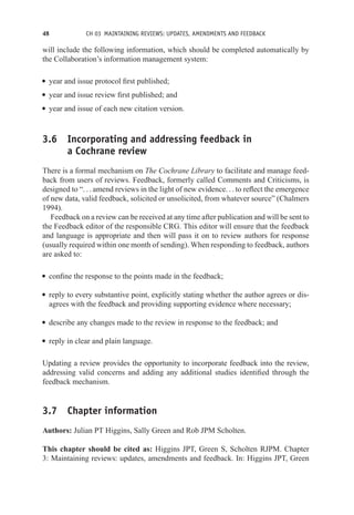 48 CH 03 MAINTAINING REVIEWS: UPDATES, AMENDMENTS AND FEEDBACK
will include the following information, which should be completed automatically by
the Collaboration’s information management system:
r year and issue protocol first published;
r year and issue review first published; and
r year and issue of each new citation version.
3.6 Incorporating and addressing feedback in
a Cochrane review
There is a formal mechanism on The Cochrane Library to facilitate and manage feed-
back from users of reviews. Feedback, formerly called Comments and Criticisms, is
designed to “. . . amend reviews in the light of new evidence. . . to reflect the emergence
of new data, valid feedback, solicited or unsolicited, from whatever source” (Chalmers
1994).
Feedback on a review can be received at any time after publication and will be sent to
the Feedback editor of the responsible CRG. This editor will ensure that the feedback
and language is appropriate and then will pass it on to review authors for response
(usually required within one month of sending). When responding to feedback, authors
are asked to:
r confine the response to the points made in the feedback;
r reply to every substantive point, explicitly stating whether the author agrees or dis-
agrees with the feedback and providing supporting evidence where necessary;
r describe any changes made to the review in response to the feedback; and
r reply in clear and plain language.
Updating a review provides the opportunity to incorporate feedback into the review,
addressing valid concerns and adding any additional studies identified through the
feedback mechanism.
3.7 Chapter information
Authors: Julian PT Higgins, Sally Green and Rob JPM Scholten.
This chapter should be cited as: Higgins JPT, Green S, Scholten RJPM. Chapter
3: Maintaining reviews: updates, amendments and feedback. In: Higgins JPT, Green
 