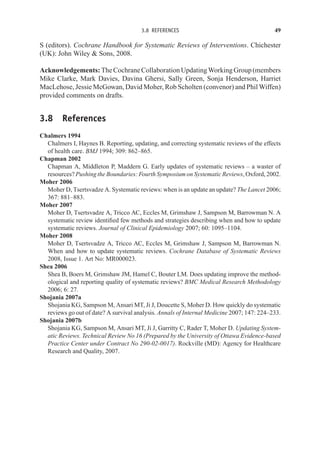 3.8 REFERENCES 49
S (editors). Cochrane Handbook for Systematic Reviews of Interventions. Chichester
(UK): John Wiley  Sons, 2008.
Acknowledgements: TheCochraneCollaborationUpdatingWorkingGroup(members
Mike Clarke, Mark Davies, Davina Ghersi, Sally Green, Sonja Henderson, Harriet
MacLehose, Jessie McGowan, David Moher, Rob Scholten (convenor) and Phil Wiffen)
provided comments on drafts.
3.8 References
Chalmers 1994
Chalmers I, Haynes B. Reporting, updating, and correcting systematic reviews of the effects
of health care. BMJ 1994; 309: 862–865.
Chapman 2002
Chapman A, Middleton P, Maddern G. Early updates of systematic reviews – a waster of
resources? Pushing the Boundaries: Fourth Symposium on Systematic Reviews, Oxford, 2002.
Moher 2006
Moher D, Tsertsvadze A. Systematic reviews: when is an update an update? The Lancet 2006;
367: 881–883.
Moher 2007
Moher D, Tsertsvadze A, Tricco AC, Eccles M, Grimshaw J, Sampson M, Barrowman N. A
systematic review identified few methods and strategies describing when and how to update
systematic reviews. Journal of Clinical Epidemiology 2007; 60: 1095–1104.
Moher 2008
Moher D, Tsertsvadze A, Tricco AC, Eccles M, Grimshaw J, Sampson M, Barrowman N.
When and how to update systematic reviews. Cochrane Database of Systematic Reviews
2008, Issue 1. Art No: MR000023.
Shea 2006
Shea B, Boers M, Grimshaw JM, Hamel C, Bouter LM. Does updating improve the method-
ological and reporting quality of systematic reviews? BMC Medical Research Methodology
2006; 6: 27.
Shojania 2007a
Shojania KG, Sampson M, Ansari MT, Ji J, Doucette S, Moher D. How quickly do systematic
reviews go out of date? A survival analysis. Annals of Internal Medicine 2007; 147: 224–233.
Shojania 2007b
Shojania KG, Sampson M, Ansari MT, Ji J, Garritty C, Rader T, Moher D. Updating System-
atic Reviews. Technical Review No 16 (Prepared by the University of Ottawa Evidence-based
Practice Center under Contract No 290-02-0017). Rockville (MD): Agency for Healthcare
Research and Quality, 2007.
 