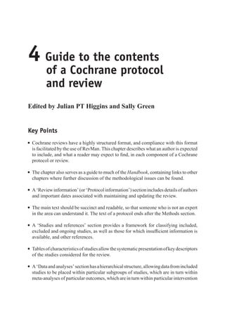 4 Guide to the contents
of a Cochrane protocol
and review
Edited by Julian PT Higgins and Sally Green
Key Points
r Cochrane reviews have a highly structured format, and compliance with this format
is facilitated by the use of RevMan. This chapter describes what an author is expected
to include, and what a reader may expect to find, in each component of a Cochrane
protocol or review.
r The chapter also serves as a guide to much of the Handbook, containing links to other
chapters where further discussion of the methodological issues can be found.
r A‘Reviewinformation’(or‘Protocolinformation’)sectionincludesdetailsofauthors
and important dates associated with maintaining and updating the review.
r The main text should be succinct and readable, so that someone who is not an expert
in the area can understand it. The text of a protocol ends after the Methods section.
r A ‘Studies and references’ section provides a framework for classifying included,
excluded and ongoing studies, as well as those for which insufficient information is
available, and other references.
r Tablesofcharacteristicsofstudiesallowthesystematicpresentationofkeydescriptors
of the studies considered for the review.
r A‘Dataandanalyses’sectionhasahierarchicalstructure,allowingdatafromincluded
studies to be placed within particular subgroups of studies, which are in turn within
meta-analyses of particular outcomes, which are in turn within particular intervention
 