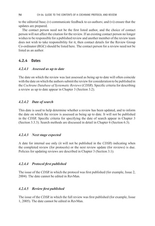 54 CH 04 GUIDE TO THE CONTENTS OF A COCHRANE PROTOCOL AND REVIEW
to the editorial base; (v) communicate feedback to co-authors; and (vi) ensure that the
updates are prepared.
The contact person need not be the first listed author, and the choice of contact
person will not affect the citation for the review. If an existing contact person no longer
wishes to be responsible for a published review and another member of the review team
does not wish to take responsibility for it, then contact details for the Review Group
Co-ordinator (RGC) should be listed here. The contact person for a review need not be
listed as an author.
4.2.4 Dates
4.2.4.1 Assessed as up to date
The date on which the review was last assessed as being up to date will often coincide
with the date on which the authors submit the review for consideration to be published in
the Cochrane Database of Systematic Reviews (CDSR). Specific criteria for describing
a review as up to date appear in Chapter 3 (Section 3.2).
4.2.4.2 Date of search
This date is used to help determine whether a review has been updated, and to inform
the date on which the review is assessed as being up to date. It will not be published
in the CDSR. Specific criteria for specifying the date of search appear in Chapter 3
(Section 3.3.3). Search methods are discussed in detail in Chapter 6 (Section 6.3).
4.2.4.3 Next stage expected
A date for internal use only (it will not be published in the CDSR) indicating when
the completed review (for protocols) or the next review update (for reviews) is due.
Policies for updating reviews are described in Chapter 3 (Section 3.1).
4.2.4.4 Protocol first published
The issue of the CDSR in which the protocol was first published (for example, Issue 2,
2004). The date cannot be edited in RevMan.
4.2.4.5 Review first published
The issue of the CDSR in which the full review was first published (for example, Issue
1, 2005). The date cannot be edited in RevMan.
 
