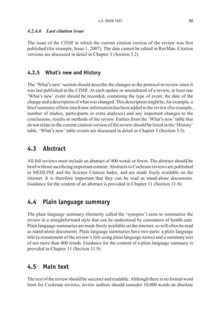 4.5 MAIN TEXT 55
4.2.4.6 Last citation issue
The issue of the CDSR in which the current citation version of the review was first
published (for example, Issue 1, 2007). The date cannot be edited in RevMan. Citation
versions are discussed in detail in Chapter 3 (Section 3.2)
4.2.5 What’s new and History
The ‘What’s new’ section should describe the changes to the protocol or review since it
was last published in the CDSR. At each update or amendment of a review, at least one
‘What’s new’ event should be recorded, containing the type of event, the date of the
change and a description of what was changed. This description might be, for example, a
brief summary of how much new information has been added to the review (for example,
number of studies, participants or extra analyses) and any important changes to the
conclusions, results or methods of the review. Entries from the ‘What’s new’ table that
do not relate to the current citation version of the review should be listed in the ‘History’
table. ‘What’s new’ table events are discussed in detail in Chapter 3 (Section 3.5).
4.3 Abstract
All full reviews must include an abstract of 400 words or fewer. The abstract should be
brief without sacrificing important content. Abstracts to Cochrane reviews are published
in MEDLINE and the Science Citation Index, and are made freely available on the
internet. It is therefore important that they can be read as stand-alone documents.
Guidance for the content of an abstract is provided in Chapter 11 (Section 11.8).
4.4 Plain language summary
The plain language summary (formerly called the ‘synopsis’) aims to summarize the
review in a straightforward style that can be understood by consumers of health care.
Plain language summaries are made freely available on the internet, so will often be read
as stand-alone documents. Plain language summaries have two parts: a plain language
title (a restatement of the review’s title using plain language terms) and a summary text
of not more than 400 words. Guidance for the content of a plain language summary is
provided in Chapter 11 (Section 11.9).
4.5 Main text
The text of the review should be succinct and readable. Although there is no formal word
limit for Cochrane reviews, review authors should consider 10,000 words an absolute
 