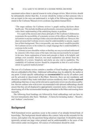 56 CH 04 GUIDE TO THE CONTENTS OF A COCHRANE PROTOCOL AND REVIEW
maximum unless there is special reason to write a longer review. Most reviews should
be substantially shorter than this. A review should be written so that someone who is
not an expert in the area can understand it, in light of the following policy statement,
stated in the Cochrane Manual (www.cochrane.org/admin/manual.htm):
“The target audience for Cochrane reviews is people making decisions about
health care. This includes healthcare professionals, consumers and policy makers
with a basic understanding of the underlying disease or problem.
It is a part of the mission and a basic principle of The Cochrane Collaboration
to promote the accessibility of systematic reviews of the effects of healthcare in-
terventions to anyone wanting to make a decision about health care. However, this
does not mean that Cochrane reviews must be understandable to anyone, regard-
less of their background. This is not possible, any more than it would be possible
for Cochrane reviews to be written in a single language that is understandable to
everyone in the world.
Cochrane reviews should be written so that they are easy to read and understand
by someone with a basic sense of the topic who may not necessarily be an expert
in the area. Some explanation of terms and concepts is likely to be helpful, and
perhaps even essential. However, too much explanation can detract from the
readability of a review. Simplicity and clarity are also vital to readability. The
readability of Cochrane reviews should be comparable to that of a well written
article in a general medical journal.”
The text of a Cochrane review contains a number of fixed headings and subheadings
that are embedded in RevMan. Additional subheadings may be added by the author at
any point. Certain specific subheadings are recommended for use by all authors (and
can be activated or deactivated in RevMan). However, these are not mandatory and
should be avoided if they make individual sections needlessly short. Further, optional
subheadings that may or may not be relevant to a particular review are also discussed be-
low. Review authors who wish to mix recommended with optional subheadings should
ensure that they are all displayed in appropriately consistent styles, which may require
deactivating all of the recommended headings embedded in RevMan and creating them
manually.
The following fixed headings are followed by fixed subheadings and can have no
free text immediately after them: ‘Methods’, ‘Criteria for including studies’, ‘Results’,
and ‘Authors’ conclusions’.
Background
Well-formulated review questions occur in the context of an already-formed body of
knowledge. The background should address this context, help set the rationale for the
review, and explain why the questions being asked are important. It should be concise
(generally around one page when printed) and be understandable to the users of the
intervention under investigation. All sources of information should be cited.
 