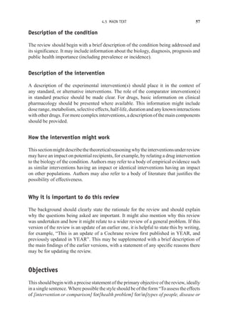 4.5 MAIN TEXT 57
Description of the condition
The review should begin with a brief description of the condition being addressed and
its significance. It may include information about the biology, diagnosis, prognosis and
public health importance (including prevalence or incidence).
Description of the intervention
A description of the experimental intervention(s) should place it in the context of
any standard, or alternative interventions. The role of the comparator intervention(s)
in standard practice should be made clear. For drugs, basic information on clinical
pharmacology should be presented where available. This information might include
dose range, metabolism, selective effects, half-life, duration and any known interactions
with other drugs. For more complex interventions, a description of the main components
should be provided.
How the intervention might work
Thissectionmightdescribethetheoreticalreasoningwhytheinterventionsunderreview
may have an impact on potential recipients, for example, by relating a drug intervention
to the biology of the condition. Authors may refer to a body of empirical evidence such
as similar interventions having an impact or identical interventions having an impact
on other populations. Authors may also refer to a body of literature that justifies the
possibility of effectiveness.
Why it is important to do this review
The background should clearly state the rationale for the review and should explain
why the questions being asked are important. It might also mention why this review
was undertaken and how it might relate to a wider review of a general problem. If this
version of the review is an update of an earlier one, it is helpful to state this by writing,
for example, “This is an update of a Cochrane review first published in YEAR, and
previously updated in YEAR”. This may be supplemented with a brief description of
the main findings of the earlier versions, with a statement of any specific reasons there
may be for updating the review.
Objectives
This should begin with a precise statement of the primary objective of the review, ideally
in a single sentence. Where possible the style should be of the form “To assess the effects
of [intervention or comparison] for[health problem] for/in[types of people, disease or
 