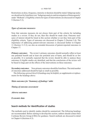 4.5 MAIN TEXT 59
Restrictions on dose, frequency, intensity or duration should be stated. Subgroup analy-
ses should not be listed here (see ‘Subgroup analysis and investigation of heterogeneity’
under ‘Methods’). Eligibility criteria for types of interventions are discussed in Chapter
5 (Section 5.3).
Types of outcome measures
Note that outcome measures do not always form part of the criteria for including
studies in a review. If they do not, then this should be made clear. Outcome mea-
sures of interest should be listed in this section whether or not they form part of the
eligibility criteria. Types of outcomes are discussed in Chapter 5 (Section 5.4). The
importance of addressing patient-relevant outcomes is discussed further in Chapter
11 (Section 11.5.2); see also an extended discussion of patient-reported outcomes in
Chapter 17.
Primary outcomes The review’s primary outcomes should normally reflect at least
one potential benefit and at least one potential area of harm, and should be as few
as possible. It is normally expected that the review should be able to analyse these
outcomes if eligible studies are identified, and that the conclusions of the review will
be based in large part on the effects of the interventions on these outcomes.
Secondaryoutcomes Non-primaryoutcomesshouldbelistedhere.Thetotalnumber
of outcomes addressed should be kept as small as possible.
The following optional (level 4) headings may be helpful, as supplements or replace-
ments for the headings above:
Main outcomes for ‘Summary of findings’ table
Timing of outcome assessment
Adverse outcomes
Economic data
Search methods for identification of studies
The methods used to identify studies should be summarized. The following headings
are recommended. Before starting to develop this section, authors should contact their
Cochrane Review Group (CRG) for guidance. Search methods are discussed in detail
in Chapter 6 (Sections 6.3).
 