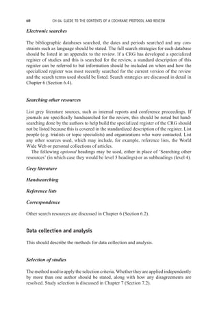 60 CH 04 GUIDE TO THE CONTENTS OF A COCHRANE PROTOCOL AND REVIEW
Electronic searches
The bibliographic databases searched, the dates and periods searched and any con-
straints such as language should be stated. The full search strategies for each database
should be listed in an appendix to the review. If a CRG has developed a specialized
register of studies and this is searched for the review, a standard description of this
register can be referred to but information should be included on when and how the
specialized register was most recently searched for the current version of the review
and the search terms used should be listed. Search strategies are discussed in detail in
Chapter 6 (Section 6.4).
Searching other resources
List grey literature sources, such as internal reports and conference proceedings. If
journals are specifically handsearched for the review, this should be noted but hand-
searching done by the authors to help build the specialized register of the CRG should
not be listed because this is covered in the standardized description of the register. List
people (e.g. trialists or topic specialists) and organizations who were contacted. List
any other sources used, which may include, for example, reference lists, the World
Wide Web or personal collections of articles.
The following optional headings may be used, either in place of ‘Searching other
resources’ (in which case they would be level 3 headings) or as subheadings (level 4).
Grey literature
Handsearching
Reference lists
Correspondence
Other search resources are discussed in Chapter 6 (Section 6.2).
Data collection and analysis
This should describe the methods for data collection and analysis.
Selection of studies
The method used to apply the selection criteria. Whether they are applied independently
by more than one author should be stated, along with how any disagreements are
resolved. Study selection is discussed in Chapter 7 (Section 7.2).
 