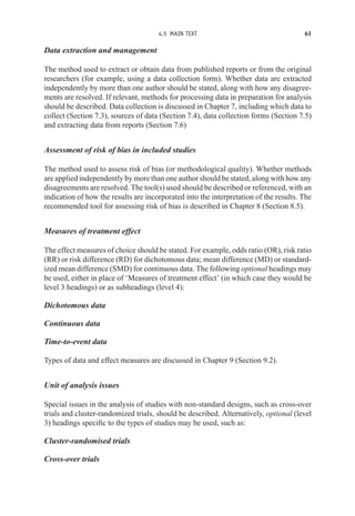 4.5 MAIN TEXT 61
Data extraction and management
The method used to extract or obtain data from published reports or from the original
researchers (for example, using a data collection form). Whether data are extracted
independently by more than one author should be stated, along with how any disagree-
ments are resolved. If relevant, methods for processing data in preparation for analysis
should be described. Data collection is discussed in Chapter 7, including which data to
collect (Section 7.3), sources of data (Section 7.4), data collection forms (Section 7.5)
and extracting data from reports (Section 7.6)
Assessment of risk of bias in included studies
The method used to assess risk of bias (or methodological quality). Whether methods
are applied independently by more than one author should be stated, along with how any
disagreements are resolved. The tool(s) used should be described or referenced, with an
indication of how the results are incorporated into the interpretation of the results. The
recommended tool for assessing risk of bias is described in Chapter 8 (Section 8.5).
Measures of treatment effect
The effect measures of choice should be stated. For example, odds ratio (OR), risk ratio
(RR) or risk difference (RD) for dichotomous data; mean difference (MD) or standard-
ized mean difference (SMD) for continuous data. The following optional headings may
be used, either in place of ‘Measures of treatment effect’ (in which case they would be
level 3 headings) or as subheadings (level 4):
Dichotomous data
Continuous data
Time-to-event data
Types of data and effect measures are discussed in Chapter 9 (Section 9.2).
Unit of analysis issues
Special issues in the analysis of studies with non-standard designs, such as cross-over
trials and cluster-randomized trials, should be described. Alternatively, optional (level
3) headings specific to the types of studies may be used, such as:
Cluster-randomised trials
Cross-over trials
 