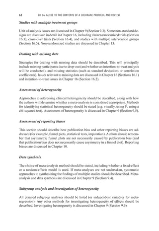 62 CH 04 GUIDE TO THE CONTENTS OF A COCHRANE PROTOCOL AND REVIEW
Studies with multiple treatment groups
Unit of analysis issues are discussed in Chapter 9 (Section 9.3). Some non-standard de-
signs are discussed in detail in Chapter 16, including cluster-randomized trials (Section
16.3), cross-over trials (Section 16.4), and studies with multiple intervention groups
(Section 16.5). Non-randomized studies are discussed in Chapter 13.
Dealing with missing data
Strategies for dealing with missing data should be described. This will principally
include missing participants due to drop-out (and whether an intention-to-treat analysis
will be conducted), and missing statistics (such as standard deviations or correlation
coefficients). Issues relevant to missing data are discussed in Chapter 16 (Sections 16.1)
and intention-to-treat issues in Chapter 16 (Section 16.2).
Assessment of heterogeneity
Approaches to addressing clinical heterogeneity should be described, along with how
the authors will determine whether a meta-analysis is considered appropriate. Methods
for identifying statistical heterogeneity should be stated (e.g. visually, using I2
, using a
chi-squared test). Assessment of heterogeneity is discussed in Chapter 9 (Section 9.5).
Assessment of reporting biases
This section should describe how publication bias and other reporting biases are ad-
dressed (for example, funnel plots, statistical tests, imputation). Authors should remem-
ber that asymmetric funnel plots are not necessarily caused by publication bias (and
that publication bias does not necessarily cause asymmetry in a funnel plot). Reporting
biases are discussed in Chapter 10.
Data synthesis
The choice of meta-analysis method should be stated, including whether a fixed-effect
or a random-effects model is used. If meta-analyses are not undertaken, systematic
approaches to synthesizing the findings of multiple studies should be described. Meta-
analysis and data synthesis are discussed in Chapter 9 (Section 9.4).
Subgroup analysis and investigation of heterogeneity
All planned subgroup analyses should be listed (or independent variables for meta-
regression). Any other methods for investigating heterogeneity of effects should be
described. Investigating heterogeneity is discussed in Chapter 9 (Section 9.6).
 