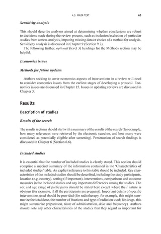 4.5 MAIN TEXT 63
Sensitivity analysis
This should describe analyses aimed at determining whether conclusions are robust
to decisions made during the review process, such as inclusion/exclusion of particular
studies from a meta-analysis, imputing missing data or choice of a method for analysis.
Sensitivity analysis is discussed in Chapter 9 (Section 9.7).
The following further, optional (level 3) headings for the Methods section may be
helpful:
Economics issues
Methods for future updates
Authors seeking to cover economics aspects of interventions in a review will need
to consider economics issues from the earliest stages of developing a protocol. Eco-
nomics issues are discussed in Chapter 15. Issues in updating reviews are discussed in
Chapter 3.
Results
Description of studies
Results of the search
Theresultssectionsshouldstartwithasummaryoftheresultsofthesearch(forexample,
how many references were retrieved by the electronic searches, and how many were
considered as potentially eligible after screening). Presentation of search findings is
discussed in Chapter 6 (Section 6.6).
Included studies
It is essential that the number of included studies is clearly stated. This section should
comprise a succinct summary of the information contained in the ‘Characteristics of
included studies’ table. An explicit reference to this table should be included. Key char-
acteristics of the included studies should be described, including the study participants,
location (e.g. country), setting (if important), interventions, comparisons and outcome
measures in the included studies and any important differences among the studies. The
sex and age range of participants should be stated here except where their nature is
obvious (for example, if all the participants are pregnant). Important details of specific
interventions used should be provided (for radiotherapy, for example, this might sum-
marize the total dose, the number of fractions and type of radiation used; for drugs, this
might summarize preparation, route of administration, dose and frequency). Authors
should note any other characteristics of the studies that they regard as important for
 