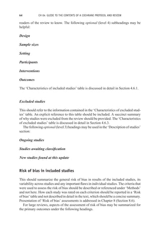 64 CH 04 GUIDE TO THE CONTENTS OF A COCHRANE PROTOCOL AND REVIEW
readers of the review to know. The following optional (level 4) subheadings may be
helpful:
Design
Sample sizes
Setting
Participants
Interventions
Outcomes
The ‘Characteristics of included studies’ table is discussed in detail in Section 4.6.1.
Excluded studies
This should refer to the information contained in the ‘Characteristics of excluded stud-
ies’ table. An explicit reference to this table should be included. A succinct summary
of why studies were excluded from the review should be provided. The ‘Characteristics
of excluded studies’ table is discussed in detail in Section 4.6.3.
The following optional (level 3) headings may be used in the ‘Description of studies’
section:
Ongoing studies
Studies awaiting classification
New studies found at this update
Risk of bias in included studies
This should summarize the general risk of bias in results of the included studies, its
variability across studies and any important flaws in individual studies. The criteria that
were used to assess the risk of bias should be described or referenced under ‘Methods’
and not here. How each study was rated on each criterion should be reported in a ‘Risk
of bias’ table and not described in detail in the text, which should be a concise summary.
Presentation of ‘Risk of bias’ assessments is addressed in Chapter 8 (Section 8.6).
For large reviews, aspects of the assessment of risk of bias may be summarized for
the primary outcomes under the following headings.
 