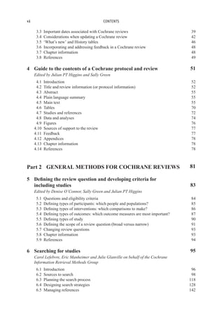 vi CONTENTS
3.3 Important dates associated with Cochrane reviews 39
3.4 Considerations when updating a Cochrane review 42
3.5 ‘What’s new’ and History tables 46
3.6 Incorporating and addressing feedback in a Cochrane review 48
3.7 Chapter information 48
3.8 References 49
4 Guide to the contents of a Cochrane protocol and review 51
Edited by Julian PT Higgins and Sally Green
4.1 Introduction 52
4.2 Title and review information (or protocol information) 52
4.3 Abstract 55
4.4 Plain language summary 55
4.5 Main text 55
4.6 Tables 70
4.7 Studies and references 72
4.8 Data and analyses 74
4.9 Figures 76
4.10 Sources of support to the review 77
4.11 Feedback 77
4.12 Appendices 78
4.13 Chapter information 78
4.14 References 78
Part 2 GENERAL METHODS FOR COCHRANE REVIEWS 81
5 Defining the review question and developing criteria for
including studies 83
Edited by Denise O’Connor, Sally Green and Julian PT Higgins
5.1 Questions and eligibility criteria 84
5.2 Defining types of participants: which people and populations? 85
5.3 Defining types of interventions: which comparisons to make? 86
5.4 Defining types of outcomes: which outcome measures are most important? 87
5.5 Defining types of study 90
5.6 Defining the scope of a review question (broad versus narrow) 91
5.7 Changing review questions 93
5.8 Chapter information 93
5.9 References 94
6 Searching for studies 95
Carol Lefebvre, Eric Manheimer and Julie Glanville on behalf of the Cochrane
Information Retrieval Methods Group
6.1 Introduction 96
6.2 Sources to search 98
6.3 Planning the search process 118
6.4 Designing search strategies 128
6.5 Managing references 142
 